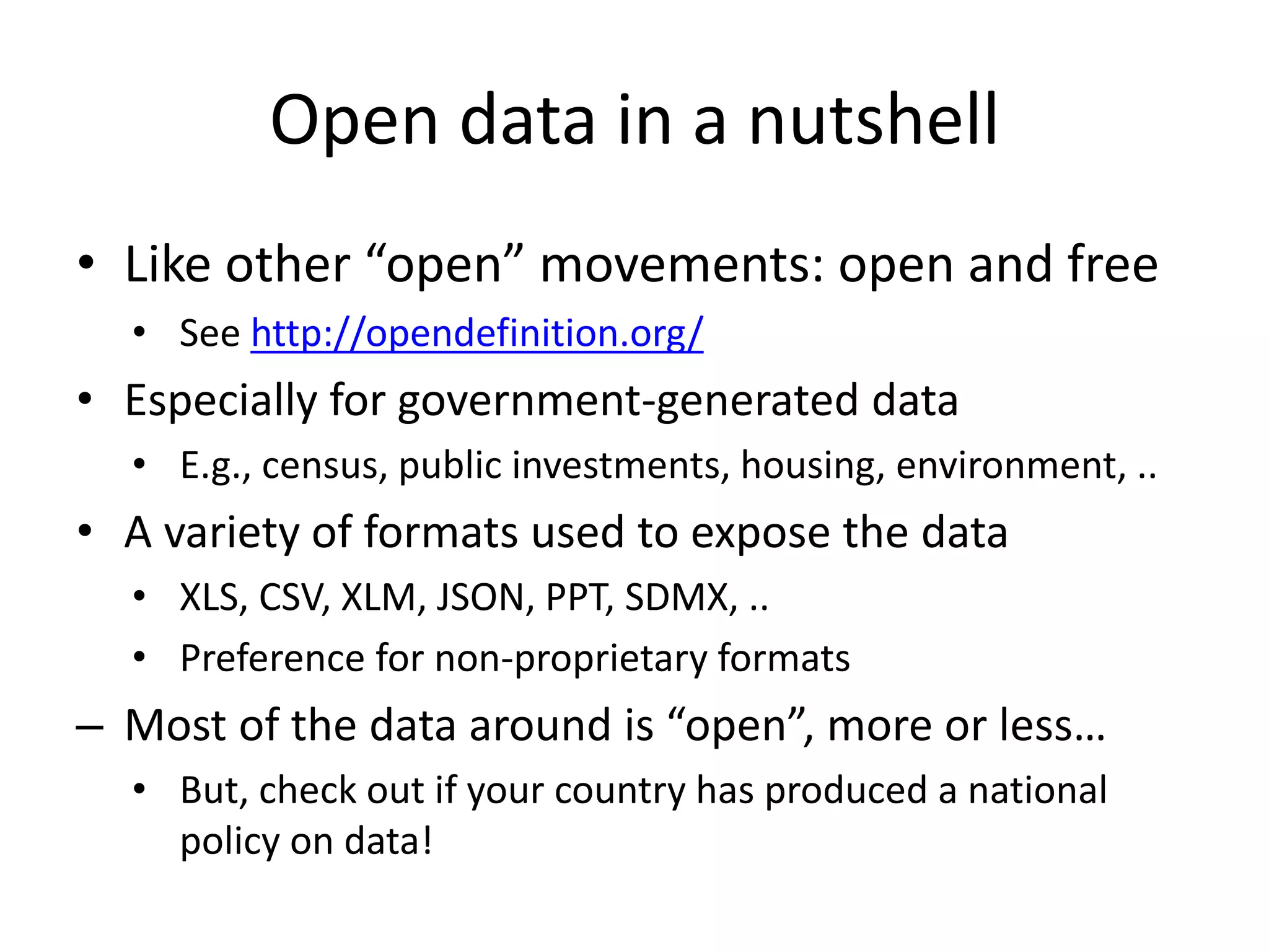Open data in a nutshell
• Like other “open” movements: open and free
• See http://opendefinition.org/
• Especially for government-generated data
• E.g., census, public investments, housing, environment, ..
• A variety of formats used to expose the data
• XLS, CSV, XLM, JSON, PPT, SDMX, ..
• Preference for non-proprietary formats
– Most of the data around is “open”, more or less…
• But, check out if your country has produced a national
policy on data!
 