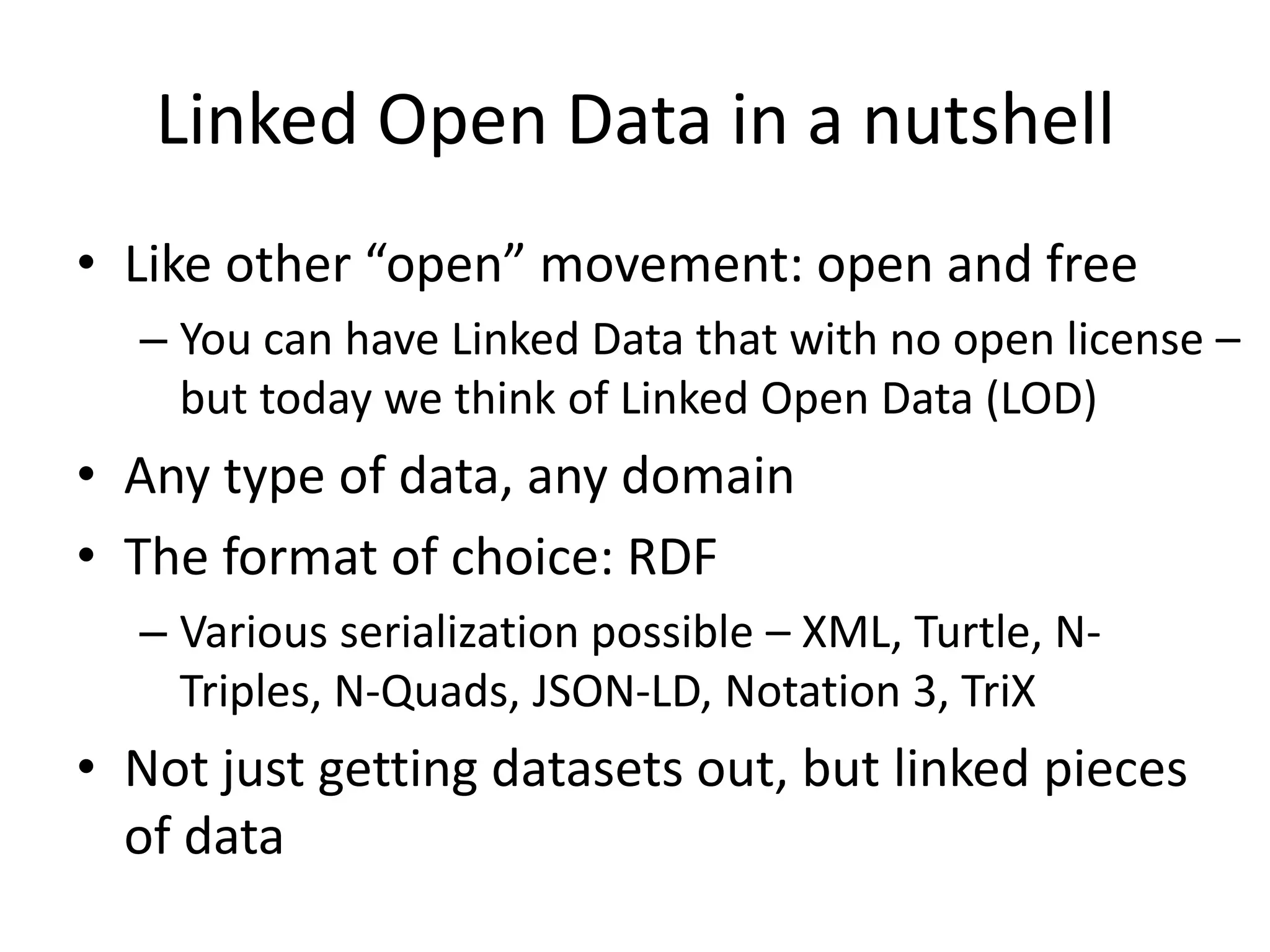 Linked Open Data in a nutshell
• Like other “open” movement: open and free
– You can have Linked Data that with no open license –
but today we think of Linked Open Data (LOD)
• Any type of data, any domain
• The format of choice: RDF
– Various serialization possible – XML, Turtle, N-
Triples, N-Quads, JSON-LD, Notation 3, TriX
• Not just getting datasets out, but linked pieces
of data
 