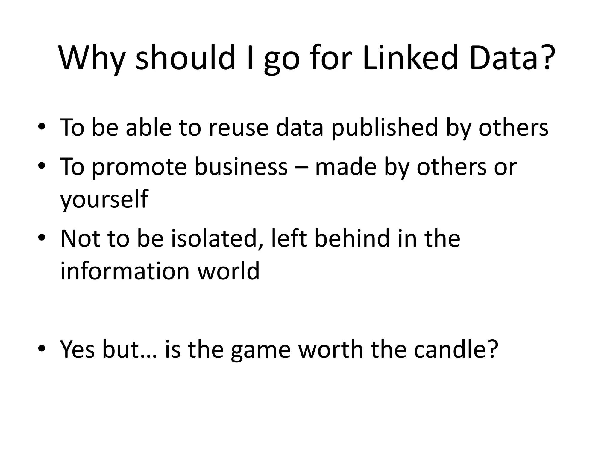 Why should I go for Linked Data?
• To be able to reuse data published by others
• To promote business – made by others or
yourself
• Not to be isolated, left behind in the
information world
• Yes but… is the game worth the candle?
 