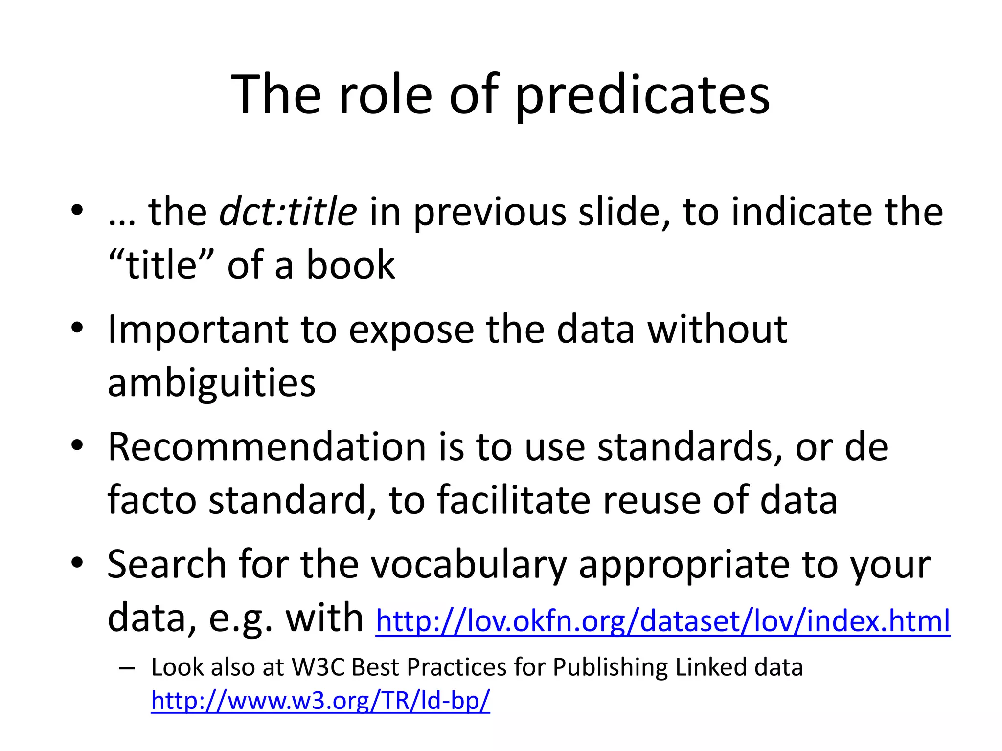 The role of predicates
• … the dct:title in previous slide, to indicate the
“title” of a book
• Important to expose the data without
ambiguities
• Recommendation is to use standards, or de
facto standard, to facilitate reuse of data
• Search for the vocabulary appropriate to your
data, e.g. with http://lov.okfn.org/dataset/lov/index.html
– Look also at W3C Best Practices for Publishing Linked data
http://www.w3.org/TR/ld-bp/
 