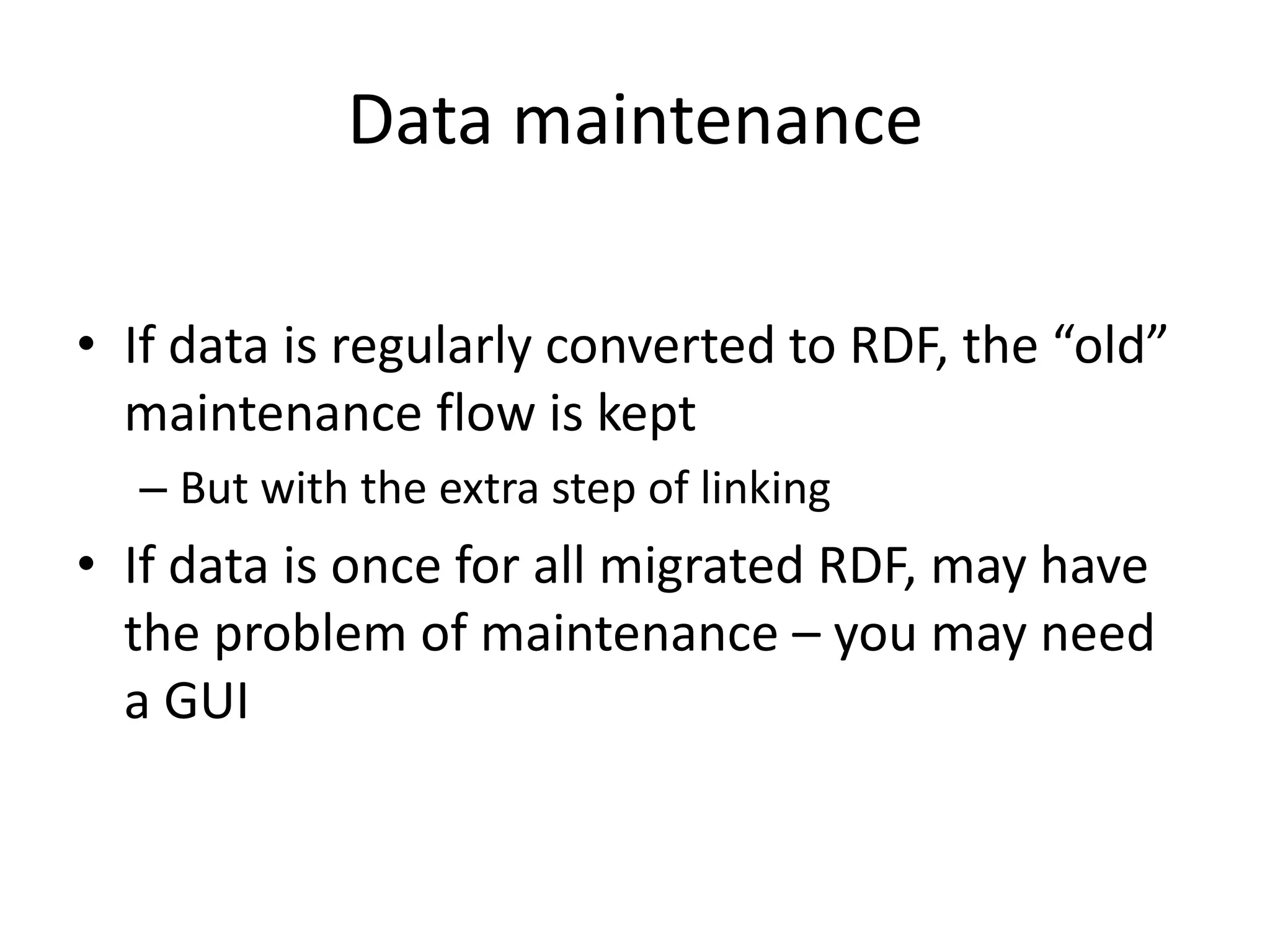 Data maintenance
• If data is regularly converted to RDF, the “old”
maintenance flow is kept
– But with the extra step of linking
• If data is once for all migrated RDF, may have
the problem of maintenance – you may need
a GUI
 