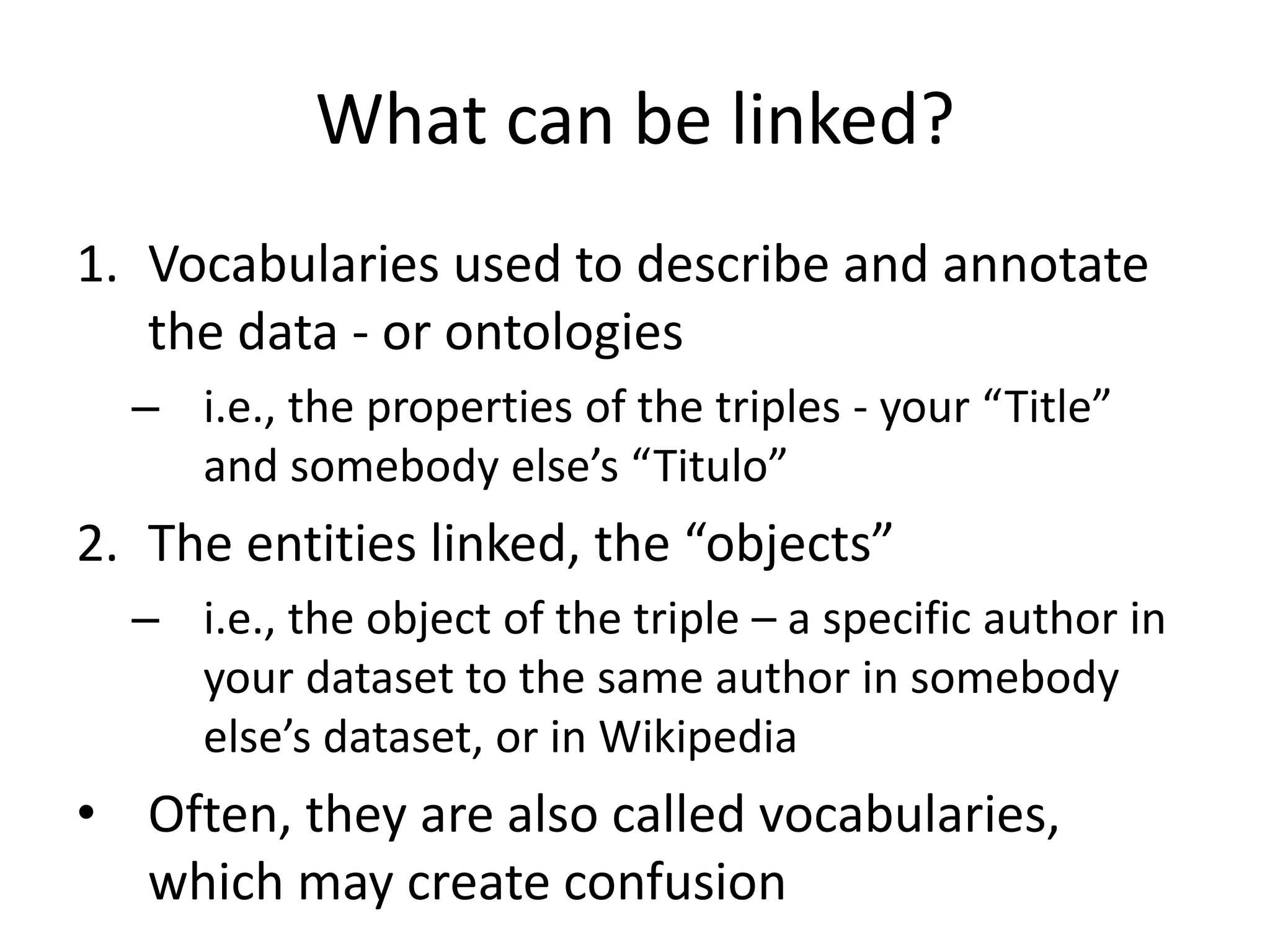 What can be linked?
1. Vocabularies used to describe and annotate
the data - or ontologies
– i.e., the properties of the triples - your “Title”
and somebody else’s “Titulo”
2. The entities linked, the “objects”
– i.e., the object of the triple – a specific author in
your dataset to the same author in somebody
else’s dataset, or in Wikipedia
• Often, they are also called vocabularies,
which may create confusion
 