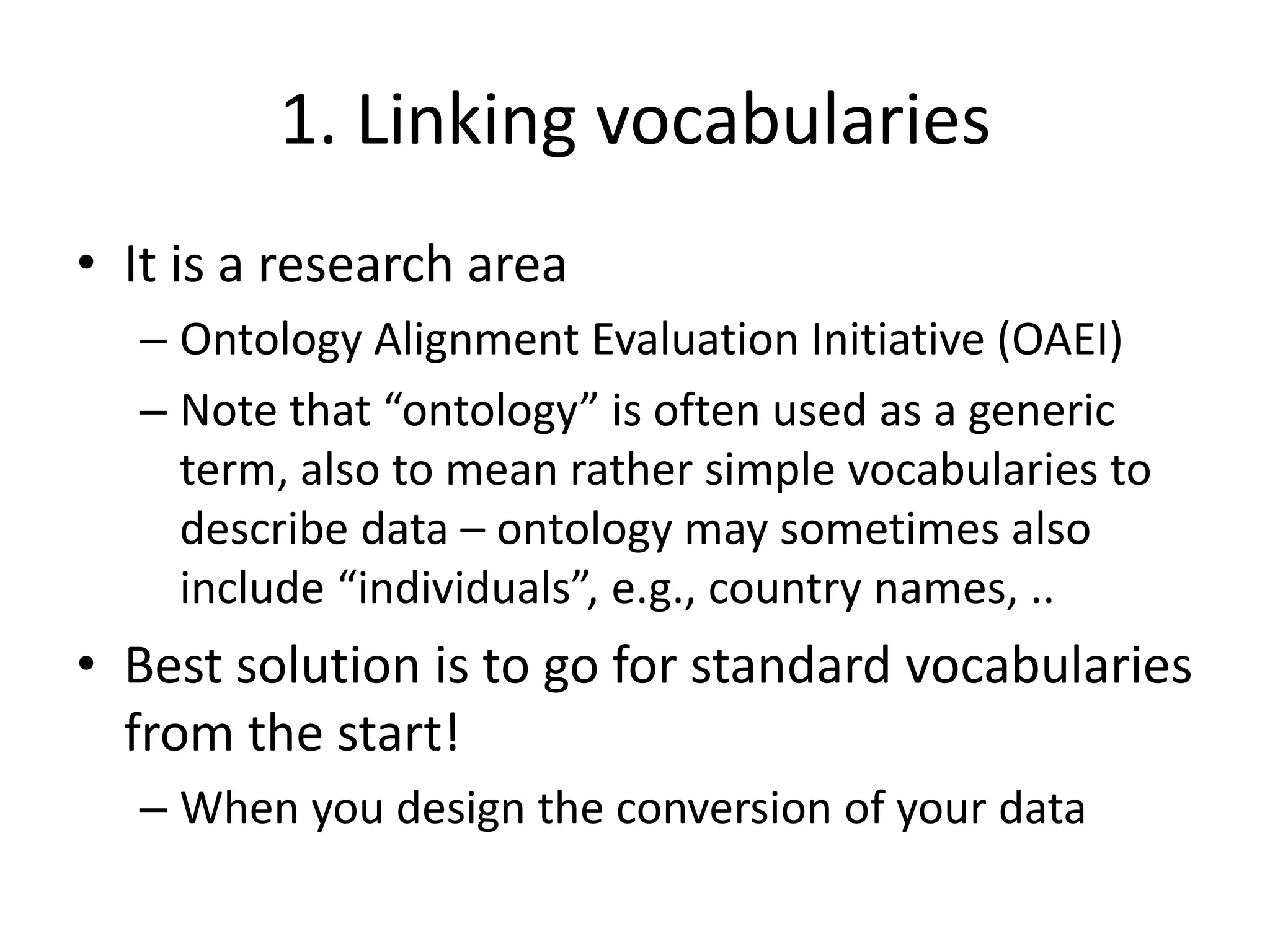 1. Linking vocabularies
• It is a research area
– Ontology Alignment Evaluation Initiative (OAEI)
– Note that “ontology” is often used as a generic
term, also to mean rather simple vocabularies to
describe data – ontology may sometimes also
include “individuals”, e.g., country names, ..
• Best solution is to go for standard vocabularies
from the start!
– When you design the conversion of your data
 