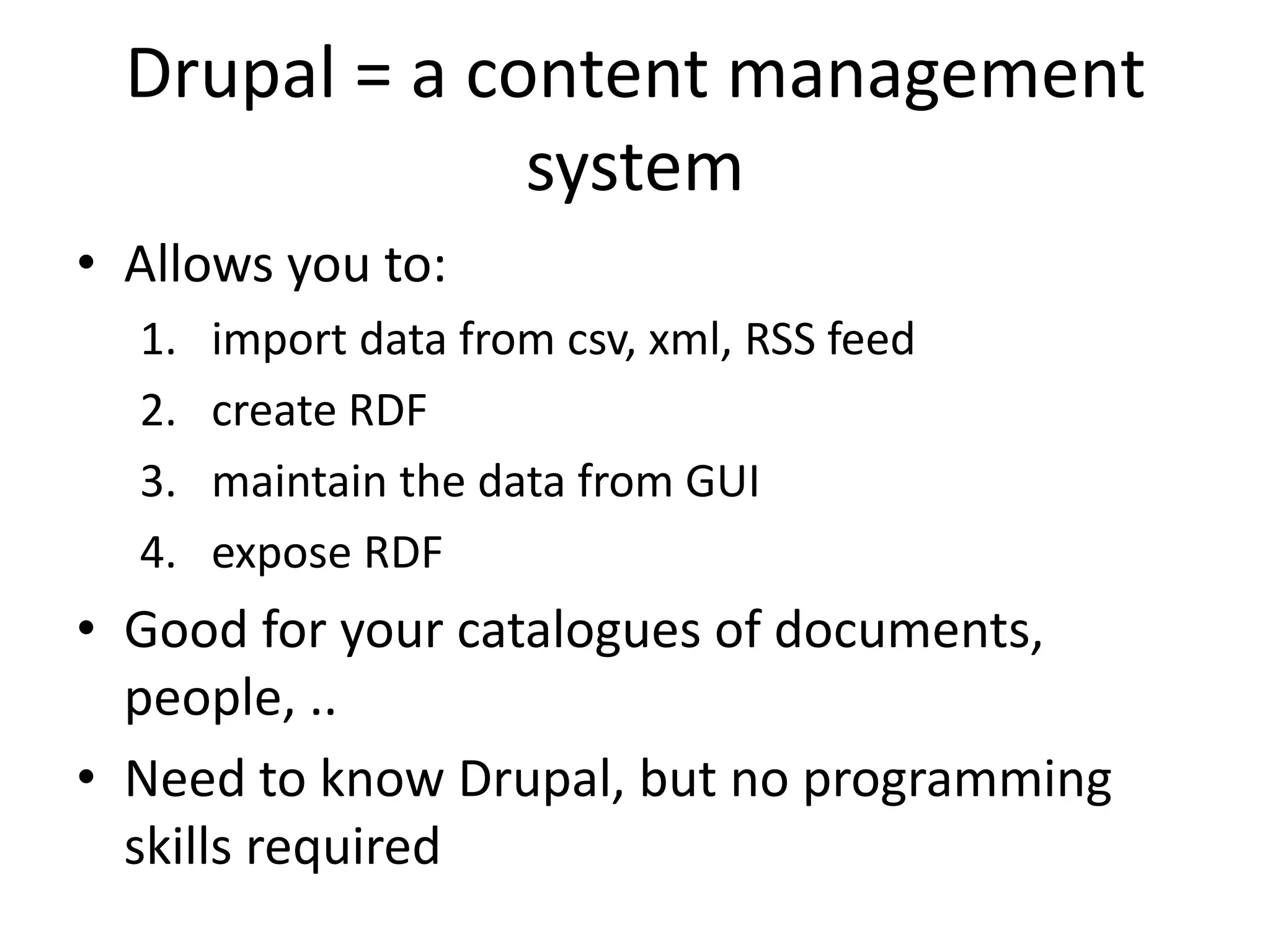 Drupal = a content management
system
• Allows you to:
1. import data from csv, xml, RSS feed
2. create RDF
3. maintain the data from GUI
4. expose RDF
• Good for your catalogues of documents,
people, ..
• Need to know Drupal, but no programming
skills required
 