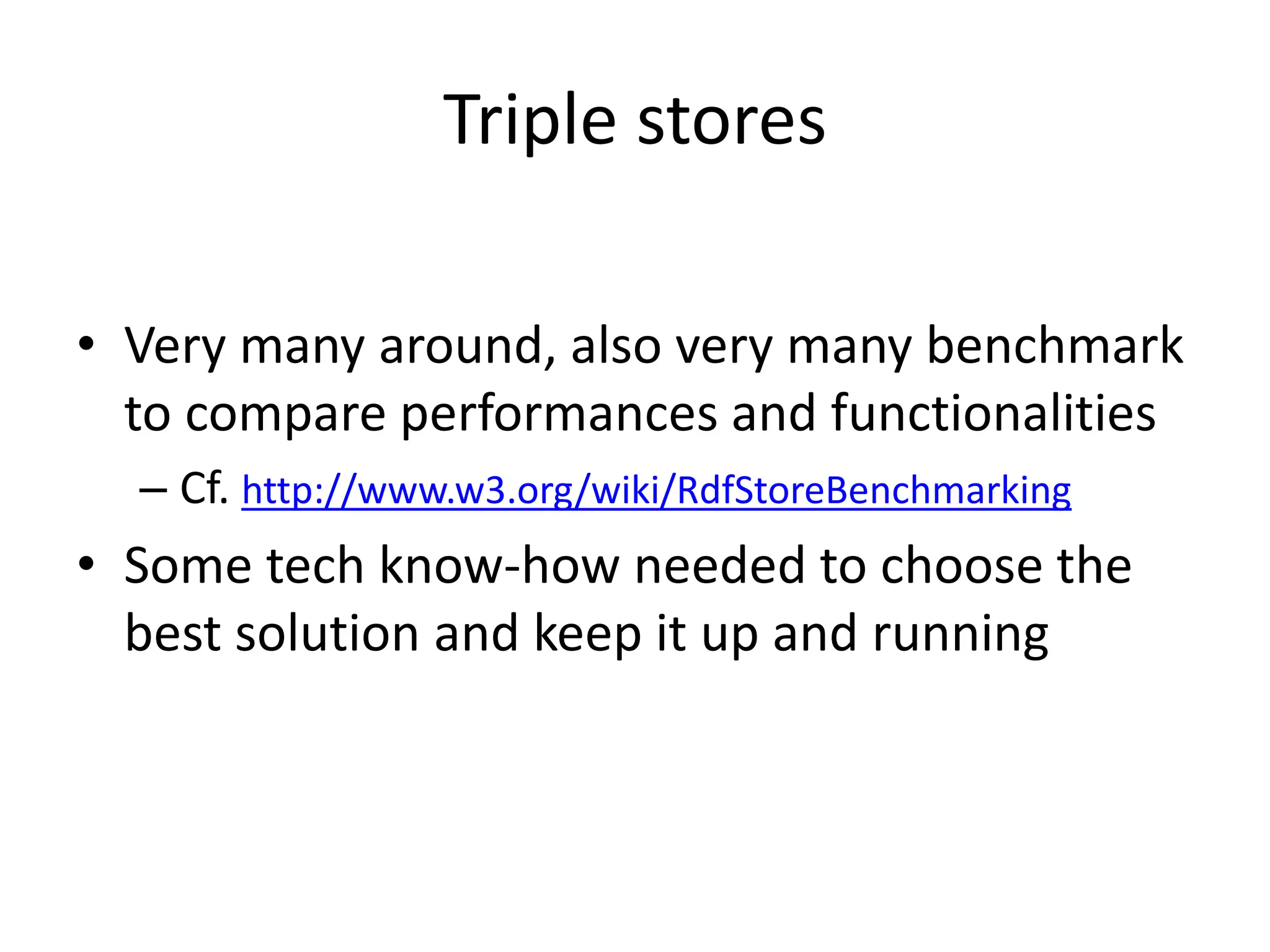 Triple stores
• Very many around, also very many benchmark
to compare performances and functionalities
– Cf. http://www.w3.org/wiki/RdfStoreBenchmarking
• Some tech know-how needed to choose the
best solution and keep it up and running
 