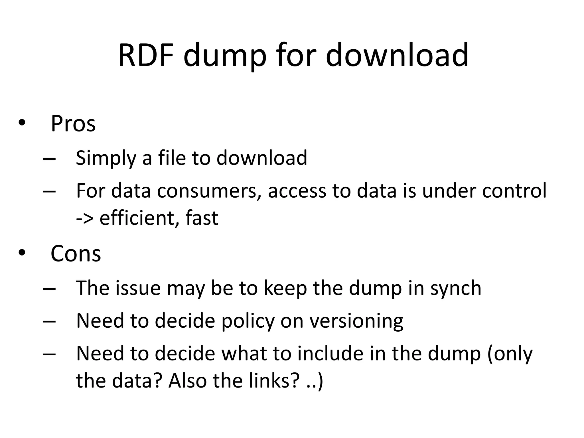 RDF dump for download
• Pros
– Simply a file to download
– For data consumers, access to data is under control
-> efficient, fast
• Cons
– The issue may be to keep the dump in synch
– Need to decide policy on versioning
– Need to decide what to include in the dump (only
the data? Also the links? ..)
 