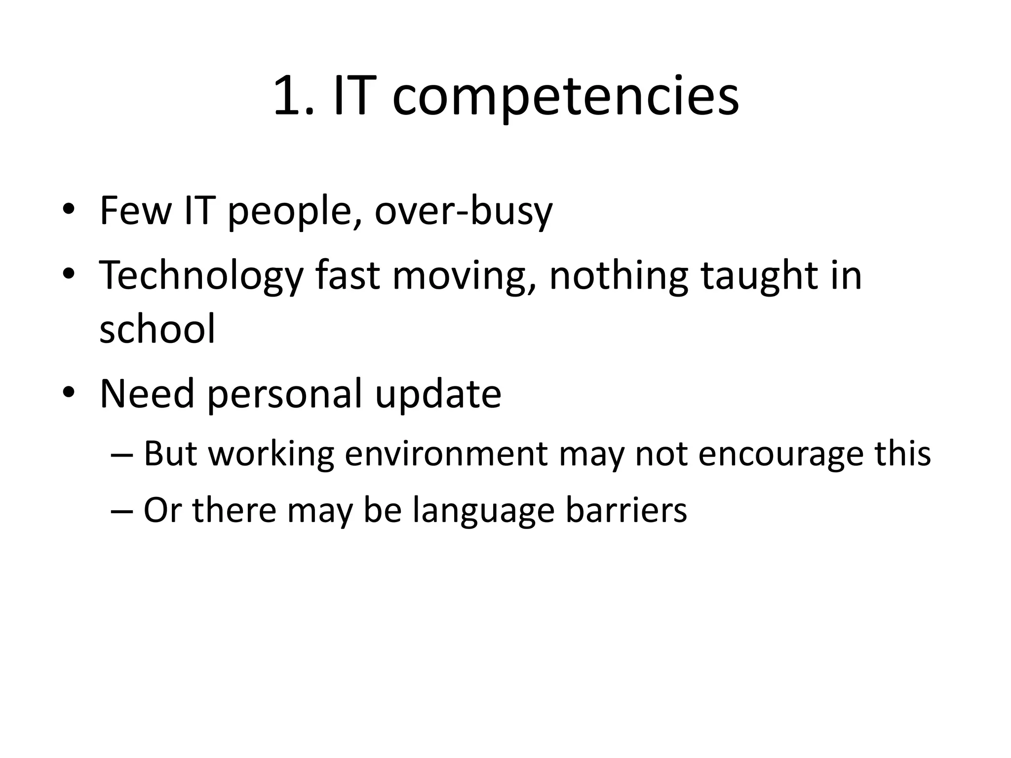 1. IT competencies
• Few IT people, over-busy
• Technology fast moving, nothing taught in
school
• Need personal update
– But working environment may not encourage this
– Or there may be language barriers
 