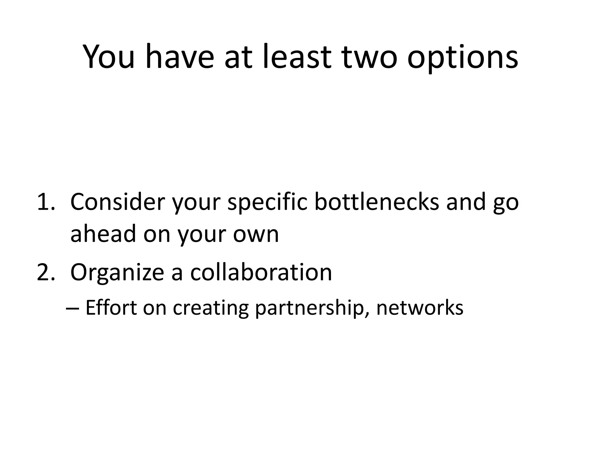 You have at least two options
1. Consider your specific bottlenecks and go
ahead on your own
2. Organize a collaboration
– Effort on creating partnership, networks
 