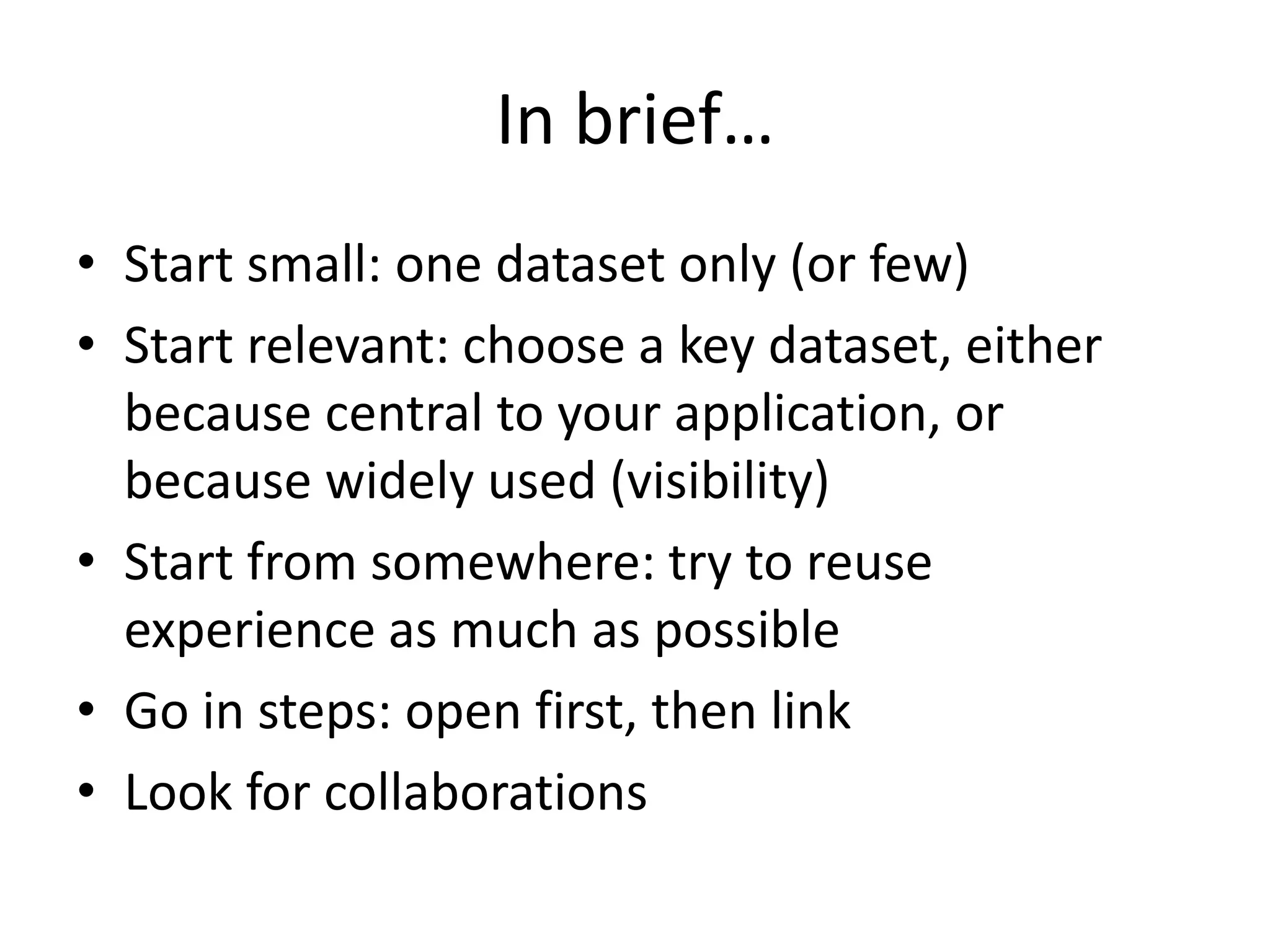 In brief…
• Start small: one dataset only (or few)
• Start relevant: choose a key dataset, either
because central to your application, or
because widely used (visibility)
• Start from somewhere: try to reuse
experience as much as possible
• Go in steps: open first, then link
• Look for collaborations
 