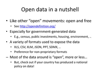 Open data in a nutshell
• Like other “open” movements: open and free
• See http://opendefinition.org/
• Especially for government-generated data
• E.g., census, public investments, housing, environment, ..
• A variety of formats used to expose the data
• XLS, CSV, XLM, JSON, PPT, SDMX, ..
• Preference for non-proprietary formats
– Most of the data around is “open”, more or less…
• But, check out if your country has produced a national
policy on data!
 