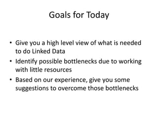 Goals for Today
• Give you a high level view of what is needed
to do Linked Data
• Identify possible bottlenecks due to working
with little resources
• Based on our experience, give you some
suggestions to overcome those bottlenecks
 