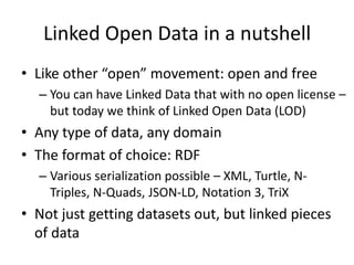 Linked Open Data in a nutshell
• Like other “open” movement: open and free
– You can have Linked Data that with no open license –
but today we think of Linked Open Data (LOD)
• Any type of data, any domain
• The format of choice: RDF
– Various serialization possible – XML, Turtle, N-
Triples, N-Quads, JSON-LD, Notation 3, TriX
• Not just getting datasets out, but linked pieces
of data
 
