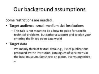 Our background assumptions
Some restrictions are needed…
• Target audience: small-medium size institutions
– This talk is not meant to be a how-to guide for specific
technical problems, but rather a support grid to plan your
entering the linked open data world
• Target data
– We mainly think of textual data, e.g., list of publications
produced by the institution, catalogues of specimens in
the local museum, factsheets on plants, events organized,
..
 