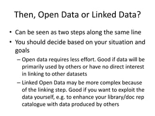 Then, Open Data or Linked Data?
• Can be seen as two steps along the same line
• You should decide based on your situation and
goals
– Open data requires less effort. Good if data will be
primarily used by others or have no direct interest
in linking to other datasets
– Linked Open Data may be more complex because
of the linking step. Good if you want to exploit the
data yourself, e.g. to enhance your library/doc rep
catalogue with data produced by others
 