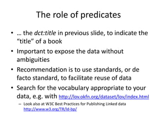 The role of predicates
• … the dct:title in previous slide, to indicate the
“title” of a book
• Important to expose the data without
ambiguities
• Recommendation is to use standards, or de
facto standard, to facilitate reuse of data
• Search for the vocabulary appropriate to your
data, e.g. with http://lov.okfn.org/dataset/lov/index.html
– Look also at W3C Best Practices for Publishing Linked data
http://www.w3.org/TR/ld-bp/
 