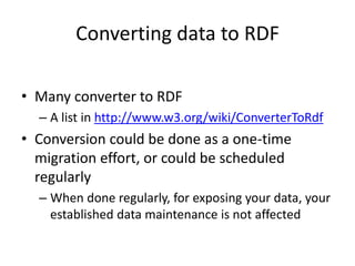 Converting data to RDF
• Many converter to RDF
– A list in http://www.w3.org/wiki/ConverterToRdf
• Conversion could be done as a one-time
migration effort, or could be scheduled
regularly
– When done regularly, for exposing your data, your
established data maintenance is not affected
 