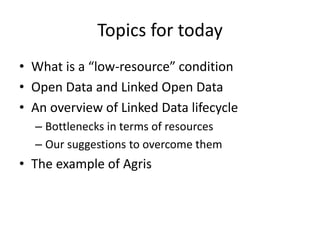 Topics for today
• What is a “low-resource” condition
• Open Data and Linked Open Data
• An overview of Linked Data lifecycle
– Bottlenecks in terms of resources
– Our suggestions to overcome them
• The example of Agris
 