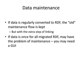 Data maintenance
• If data is regularly converted to RDF, the “old”
maintenance flow is kept
– But with the extra step of linking
• If data is once for all migrated RDF, may have
the problem of maintenance – you may need
a GUI
 