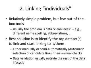 2. Linking “individuals”
• Relatively simple problem, but few out-of-the-
box tools
– Usually the problem is data “cleanliness” – e.g.,
different name spelling, abbreviations, …
• Best solution is to identify the top dataset(s)
to link and start linking to it/them
– Either manually or semi-automatically (Automatic
selection of candidate links, then manual check)
– Data validation usually outside the rest of the data
lifecycle
 