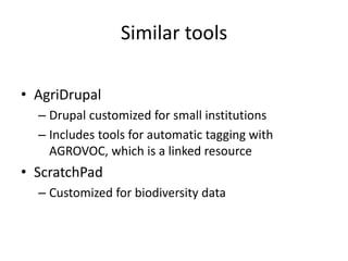 Similar tools
• AgriDrupal
– Drupal customized for small institutions
– Includes tools for automatic tagging with
AGROVOC, which is a linked resource
• ScratchPad
– Customized for biodiversity data
 
