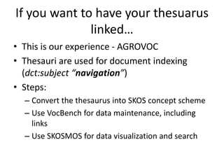 If you want to have your thesuarus
linked…
• This is our experience - AGROVOC
• Thesauri are used for document indexing
(dct:subject “navigation”)
• Steps:
– Convert the thesaurus into SKOS concept scheme
– Use VocBench for data maintenance, including
links
– Use SKOSMOS for data visualization and search
 