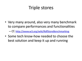 Triple stores
• Very many around, also very many benchmark
to compare performances and functionalities
– Cf. http://www.w3.org/wiki/RdfStoreBenchmarking
• Some tech know-how needed to choose the
best solution and keep it up and running
 