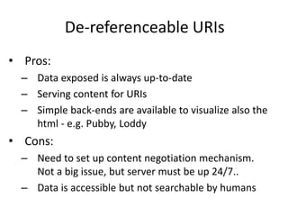 De-referenceable URIs
• Pros:
– Data exposed is always up-to-date
– Serving content for URIs
– Simple back-ends are available to visualize also the
html - e.g. Pubby, Loddy
• Cons:
– Need to set up content negotiation mechanism.
Not a big issue, but server must be up 24/7..
– Data is accessible but not searchable by humans
 