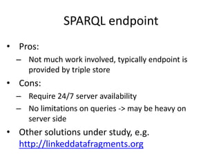 SPARQL endpoint
• Pros:
– Not much work involved, typically endpoint is
provided by triple store
• Cons:
– Require 24/7 server availability
– No limitations on queries -> may be heavy on
server side
• Other solutions under study, e.g.
http://linkeddatafragments.org
 