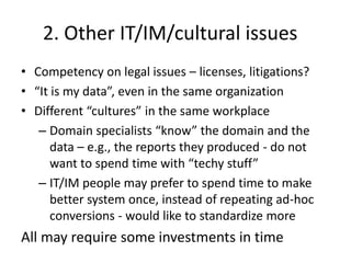 2. Other IT/IM/cultural issues
• Competency on legal issues – licenses, litigations?
• “It is my data”, even in the same organization
• Different “cultures” in the same workplace
– Domain specialists “know” the domain and the
data – e.g., the reports they produced - do not
want to spend time with “techy stuff”
– IT/IM people may prefer to spend time to make
better system once, instead of repeating ad-hoc
conversions - would like to standardize more
All may require some investments in time
 