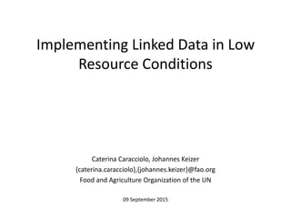Implementing Linked Data in Low
Resource Conditions
Caterina Caracciolo, Johannes Keizer
{caterina.caracciolo},{johannes.keizer}@fao.org
Food and Agriculture Organization of the UN
09 September 2015
 