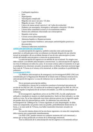 - Cardiopatía isquémica
- Ictus
- Hiperlipemia
- Valvulopatía complicada
- Migraña con aura o sin aura >35 años
- Migraña sin aura <35 años
- Cáncer de mama actual o previo (> de 5 años de evolución)
- Diabetes con neuropatía, retinopatía y nefropatía o duración >20 años
- Litiasis biliar sintomática actual y/o en tratamiento médico
- Historia de colelitiasis relacionada con contraceptivos
- Hepatitis viral activa
- Cirrosis severa (descompensada)
- Adenoma hepático o Hepatocarcinoma
- Lupus Eritematoso Sistémico: anticuerpos antifosfolípidos positivos o
desconocidos
- Fármacos inductores enzimáticos
ANTICONCEPCIÓN DE URGENCIA
La anticoncepción de urgencia, también conocida como anticoncepción
postcoital, es utilizada para evitar un embarazo no deseado después de una relación
sexual no protegida o de un accidente durante el uso de otro anticonceptivo (como
olvido del método anticonceptivo o rotura de un preservativo).
La anticoncepción de urgencia es un método de uso ocasional. En ningún caso
debe sustituir a un método anticonceptivo convencional. La anticoncepción de urgencia
no evita el embarazo en todos los casos. Si no existe certeza sobre el momento en el que
se produjeron las relaciones sexuales sin protección o si dichas relaciones tuvieron lugar
hace más de 72 horas en el mismo ciclo menstrual, se debe considerar la posibilidad de
embarazo.
Levonorgestrel (LNG)
Las Píldoras anticonceptivas de emergencia con levonorgestrel (PAE-LNG) son
consideradas por la Organización Mundial de la Salud como el fármaco esencial en la
anticoncepción de urgencia. La tasa de embarazo tras su administración es solo del
1,1%.
No es necesaria prescripción médica.
La inhibición o retraso de la ovulación constituye el principal mecanismo de
acción de las PAE de LNG. El análisis de la evidencia sugiere que las PAE de LNG no
pueden impedir la implantación de un huevo fecundado. Las PAE no interrumpen un
embarazo.
El levonorgestrel, ingrediente activo en las PAE-LNG, ha sido ampliamente
utilizado y estudiado en mujeres en edad reproductiva. Suele ser bien tolerado y su vida
media es corta. No se han registrado reacciones adversas graves tras la ingestión aguda
de grandes dosis de anticonceptivos orales. Se administra una sola dosis de
levonorgestrel de 1500mg en las 72 horas siguientes al coito desprotegido. Se debe
tomar un comprimido, tan pronto como sea posible, preferiblemente dentro de las 12
horas, y no más tarde de 72 horas, tras haber mantenido relaciones sexuales sin
protección.
En caso de vómitos dentro de las tres horas siguientes a la toma del comprimido,
debe tomarse otro comprimido inmediatamente.
Las PAE-LNG, pueden tomarse en cualquier momento del ciclo menstrual, a
menos que se haya producido un retraso de la hemorragia menstrual.
Tras la utilización de la anticoncepción oral de urgencia se recomienda utilizar
 