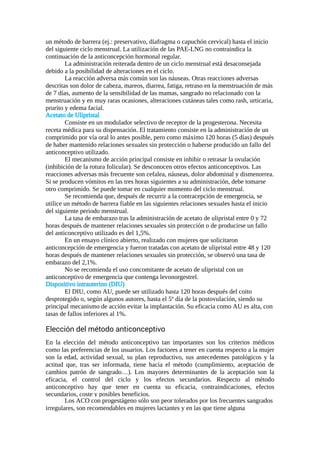 un método de barrera (ej.: preservativo, diafragma o capuchón cervical) hasta el inicio
del siguiente ciclo menstrual. La utilización de las PAE-LNG no contraindica la
continuación de la anticoncepción hormonal regular.
La administración reiterada dentro de un ciclo menstrual está desaconsejada
debido a la posibilidad de alteraciones en el ciclo.
La reacción adversa más común son las náuseas. Otras reacciones adversas
descritas son dolor de cabeza, mareos, diarrea, fatiga, retraso en la menstruación de más
de 7 días, aumento de la sensibilidad de las mamas, sangrado no relacionado con la
menstruación y en muy raras ocasiones, alteraciones cutáneas tales como rash, urticaria,
prurito y edema facial.
Acetato de Ulipristal
Consiste en un modulador selectivo de receptor de la progesterona. Necesita
receta médica para su dispensación. El tratamiento consiste en la administración de un
comprimido por vía oral lo antes posible, pero como máximo 120 horas (5 días) después
de haber mantenido relaciones sexuales sin protección o haberse producido un fallo del
anticonceptivo utilizado.
El mecanismo de acción principal consiste en inhibir o retrasar la ovulación
(inhibición de la rotura folicular). Se desconocen otros efectos anticonceptivos. Las
reacciones adversas más frecuente son cefalea, náuseas, dolor abdominal y dismenorrea.
Si se producen vómitos en las tres horas siguientes a su administración, debe tomarse
otro comprimido. Se puede tomar en cualquier momento del ciclo menstrual.
Se recomienda que, después de recurrir a la contracepción de emergencia, se
utilice un método de barrera fiable en las siguientes relaciones sexuales hasta el inicio
del siguiente periodo menstrual.
La tasa de embarazo tras la administración de acetato de ulipristal entre 0 y 72
horas después de mantener relaciones sexuales sin protección o de producirse un fallo
del anticonceptivo utilizado es del 1,5%.
En un ensayo clínico abierto, realizado con mujeres que solicitaron
anticoncepción de emergencia y fueron tratadas con acetato de ulipristal entre 48 y 120
horas después de mantener relaciones sexuales sin protección, se observó una tasa de
embarazo del 2,1%.
No se recomienda el uso concomitante de acetato de ulipristal con un
anticonceptivo de emergencia que contenga levonorgestrel.
Dispositivo intrauterino (DIU)
El DIU, como AU, puede ser utilizado hasta 120 horas después del coito
desprotegido o, según algunos autores, hasta el 5º día de la postovulación, siendo su
principal mecanismo de acción evitar la implantación. Su eficacia como AU es alta, con
tasas de fallos inferiores al 1%.
Elección del método anticonceptivo
En la elección del método anticonceptivo tan importantes son los criterios médicos
como las preferencias de los usuarios. Los factores a tener en cuenta respecto a la mujer
son la edad, actividad sexual, su plan reproductivo, sus antecedentes patológicos y la
actitud que, tras ser informada, tiene hacia el método (cumplimiento, aceptación de
cambios patrón de sangrado…). Los mayores determinantes de la aceptación son la
eficacia, el control del ciclo y los efectos secundarios. Respecto al método
anticonceptivo hay que tener en cuenta su eficacia, contraindicaciones, efectos
secundarios, coste y posibles beneficios.
Los ACO con progestágeno sólo son peor tolerados por los frecuentes sangrados
irregulares, son recomendables en mujeres lactantes y en las que tiene alguna
 