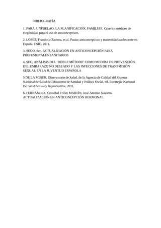 BIBLIOGRAFÍA
1. PARA, UNPDELAO; LA PLANIFICACIÓN, FAMILIAR. Criterios médicos de
elegibilidad para el uso de anticonceptivos.
2. LÓPEZ, Francisco Zamora, et al. Pautas anticonceptivas y maternidad adolescente en
España. CSIC, 2011.
3. SEGO, Sec. ACTUALIZACIÓN EN ANTICONCEPCIÓN PARA
PROFESIONALES SANITARIOS
4. SEC; ANÁLISIS DEL ‘DOBLE MÉTODO’ COMO MEDIDA DE PREVENCIÓN
DEL EMBARAZO NO DESEADO Y LAS INFECCIONES DE TRANSMISIÓN
SEXUAL EN LA JUVENTUD ESPAÑOLA
5 DE LA MUJER, Observatorio de Salud. de la Agencia de Calidad del Sistema
Nacional de Salud del Ministerio de Sanidad y Política Social, ed. Estrategia Nacional
De Salud Sexual y Reproductiva, 2011.
6. FERNÁNDEZ, Cristóbal Trillo; MARTÍN, José Antonio Navarro.
ACTUALIZACIÓN EN ANTICONCEPCIÓN HORMONAL.
 