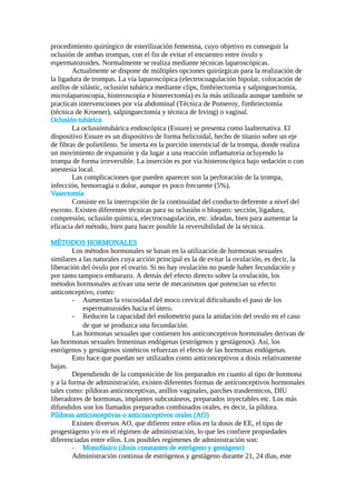 procedimiento quirúrgico de esterilización femenina, cuyo objetivo es conseguir la
oclusión de ambas trompas, con el fin de evitar el encuentro entre óvulo y
espermatozoides. Normalmente se realiza mediante técnicas laparoscópicas.
Actualmente se dispone de múltiples opciones quirúrgicas para la realización de
la ligadura de trompas. La vía laparoscópica (electrocoagulación bipolar, colocación de
anillos de silástic, oclusión tubárica mediante clips, fimbriectomía y salpinguectomía,
microlaparoscopia, histeroscopia e histerectomía) es la más utilizada aunque también se
practican intervenciones por vía abdominal (Técnica de Pomeroy, fimbriectomía
(técnica de Kroener), salpinguectomía y técnica de Irving) o vaginal.
Oclusión tubárica
La oclusióntubárica endoscópica (Essure) se presenta como laalternativa. El
dispositivo Essure es un dispositivo de forma helicoidal, hecho de titanio sobre un eje
de fibras de polietileno. Se inserta en la porción intersticial de la trompa, donde realiza
un movimiento de expansión y da lugar a una reacción inflamatoria ocluyendo la
trompa de forma irreversible. La inserción es por vía histeroscópica bajo sedación o con
anestesia local.
Las complicaciones que pueden aparecer son la perforación de la trompa,
infección, hemorragia o dolor, aunque es poco frecuente (5%).
Vasectomía
Consiste en la interrupción de la continuidad del conducto deferente a nivel del
escroto. Existen diferentes técnicas para su oclusión o bloqueo: sección, ligadura,
compresión, oclusión química, electrocoagulación, etc. ideadas, bien para aumentar la
eficacia del método, bien para hacer posible la reversibilidad de la técnica.
MÉTODOS HORMONALES
Los métodos hormonales se basan en la utilización de hormonas sexuales
similares a las naturales cuya acción principal es la de evitar la ovulación, es decir, la
liberación del óvulo por el ovario. Si no hay ovulación no puede haber fecundación y
por tanto tampoco embarazo. A demás del efecto directo sobre la ovulación, los
métodos hormonales activan una serie de mecanismos que potencian su efecto
anticonceptivo, como:
- Aumentan la viscosidad del moco cervical dificultando el paso de los
espermatozoides hacia el útero.
- Reducen la capacidad del endometrio para la anidación del ovulo en el caso
de que se produzca una fecundación.
Las hormonas sexuales que contienen los anticonceptivos hormonales derivan de
las hormonas sexuales femeninas endógenas (estrógenos y gestágenos). Así, los
estrógenos y gestágenos sintéticos refuerzan el efecto de las hormonas endógenas.
Esto hace que puedan ser utilizados como anticonceptivos a dosis relativamente
bajas.
Dependiendo de la composición de los preparados en cuanto al tipo de hormona
y a la forma de administración, existen diferentes formas de anticonceptivos hormonales
tales como: píldoras anticonceptivas, anillos vaginales, parches trasdermicos, DIU
liberadores de hormonas, implantes subcutáneos, preparados inyectables etc. Los más
difundidos son los llamados preparados combinados orales, es decir, la píldora.
Píldoras anticonceptivas o anticonceptivos orales (AO)
Existen diversos AO, que difieren entre ellos en la dosis de EE, el tipo de
progestágeno y/o en el régimen de administración, lo que les confiere propiedades
diferenciadas entre ellos. Los posibles regímenes de administración son:
- Monofásico (dosis constantes de estrógeno y gestágeno)
Administración continua de estrógenos y gestágeno durante 21, 24 días, este
 