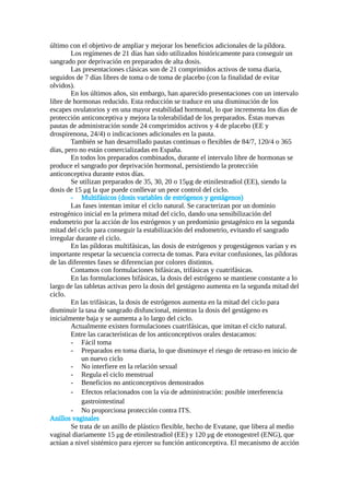 último con el objetivo de ampliar y mejorar los beneficios adicionales de la píldora.
Los regímenes de 21 días han sido utilizados históricamente para conseguir un
sangrado por deprivación en preparados de alta dosis.
Las presentaciones clásicas son de 21 comprimidos activos de toma diaria,
seguidos de 7 días libres de toma o de toma de placebo (con la finalidad de evitar
olvidos).
En los últimos años, sin embargo, han aparecido presentaciones con un intervalo
libre de hormonas reducido. Esta reducción se traduce en una disminución de los
escapes ovulatorios y en una mayor estabilidad hormonal, lo que incrementa los días de
protección anticonceptiva y mejora la tolerabilidad de los preparados. Éstas nuevas
pautas de administración sonde 24 comprimidos activos y 4 de placebo (EE y
drospirenona, 24/4) o indicaciones adicionales en la pauta.
También se han desarrollado pautas continuas o flexibles de 84/7, 120/4 o 365
días, pero no están comercializadas en España.
En todos los preparados combinados, durante el intervalo libre de hormonas se
produce el sangrado por deprivación hormonal, persistiendo la protección
anticonceptiva durante estos días.
Se utilizan preparados de 35, 30, 20 o 15μg de etinilestradiol (EE), siendo la
dosis de 15 μg la que puede conllevar un peor control del ciclo.
- Multifásicos (dosis variables de estrógenos y gestágenos)
Las fases intentan imitar el ciclo natural. Se caracterizan por un dominio
estrogénico inicial en la primera mitad del ciclo, dando una sensibilización del
endometrio por la acción de los estrógenos y un predominio gestagénico en la segunda
mitad del ciclo para conseguir la estabilización del endometrio, evitando el sangrado
irregular durante el ciclo.
En las píldoras multifásicas, las dosis de estrógenos y progestágenos varían y es
importante respetar la secuencia correcta de tomas. Para evitar confusiones, las píldoras
de las diferentes fases se diferencian por colores distintos.
Contamos con formulaciones bifásicas, trifásicas y cuatrifásicas.
En las formulaciones bifásicas, la dosis del estrógeno se mantiene constante a lo
largo de las tabletas activas pero la dosis del gestágeno aumenta en la segunda mitad del
ciclo.
En las trifásicas, la dosis de estrógenos aumenta en la mitad del ciclo para
disminuir la tasa de sangrado disfuncional, mientras la dosis del gestágeno es
inicialmente baja y se aumenta a lo largo del ciclo.
Actualmente existen formulaciones cuatrifásicas, que imitan el ciclo natural.
Entre las características de los anticonceptivos orales destacamos:
- Fácil toma
- Preparados en toma diaria, lo que disminuye el riesgo de retraso en inicio de
un nuevo ciclo
- No interfiere en la relación sexual
- Regula el ciclo menstrual
- Beneficios no anticonceptivos demostrados
- Efectos relacionados con la vía de administración: posible interferencia
gastrointestinal
- No proporciona protección contra ITS.
Anillos vaginales
Se trata de un anillo de plástico flexible, hecho de Evatane, que libera al medio
vaginal diariamente 15 μg de etinilestradiol (EE) y 120 μg de etonogestrel (ENG), que
actúan a nivel sistémico para ejercer su función anticonceptiva. El mecanismo de acción
 