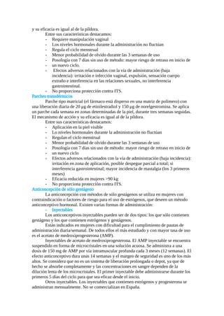y su eficacia es igual al de la píldora.
Entre sus características destacamos:
- Requiere manipulación vaginal
- Los niveles hormonales durante la administración no fluctúan
- Regula el ciclo menstrual
- Menor probabilidad de olvido durante las 3 semanas de uso
- Posología con 7 días sin uso de método: mayor riesgo de retraso en inicio de
- un nuevo ciclo.
- Efectos adversos relacionados con la vía de administración (baja
incidencia): irritación e infección vaginal, expulsión, sensación cuerpo
extraño e interferencia en las relaciones sexuales, no interferencia
gastrointestinal.
- No proporciona protección contra ITS.
Parches transdérmicos
Parche tipo matricial (el fármaco está disperso en una matriz de polímero) con
una liberación diaria de 20 μg de etinilestradiol y 150 μg de norelgestromina. Se aplica
un parche cada semana en zonas determinadas de la piel, durante tres semanas seguidas.
El mecanismo de acción y su eficacia es igual al de la píldora.
Entre sus características destacamos:
- Aplicación en la piel visible
- Lo niveles hormonales durante la administración no fluctúan
- Regulan el ciclo menstrual
- Menor probabilidad de olvido durante las 3 semanas de uso
- Posología con 7 días sin uso de método: mayor riesgo de retraso en inicio de
- un nuevo ciclo
- Efectos adversos relacionados con la vía de administración (baja incidencia):
irritación en zona de aplicación, posible despegue parcial a total; si
interferencia gastrointestinal; mayor incidencia de mastalgia (los 3 primeros
meses)
- Eficacia reducida en mujeres >90 kg
- No proporciona protección contra ITS.
Anticoncepción de sólo gestágeno
La anticoncepción con métodos de sólo gestágenos se utiliza en mujeres con
contraindicación o factores de riesgo para el uso de estrógenos, que deseen un método
anticonceptivo hormonal. Existen varias formas de administración:
- Inyectables
Los anticonceptivos inyectables pueden ser de dos tipos: los que sólo contienen
gestágeno y los que contienen estrógenos y gestágenos.
Están indicados en mujeres con dificultad para el cumplimiento de pautas de
administración diaria/semanal. De todos ellos el más estudiado y con mayor tasa de uso
es el acetato de medroxiprogesterona (AMP).
Inyectables de acetato de medroxiprogesterona. El AMP inyectable se encuentra
suspendido en forma de microcristales en una solución acuosa. Se administra a una
dosis de 150 mg de AMP por vía intramuscular profunda cada 3 meses (12 semanas). El
efecto anticonceptivo dura unas 14 semanas y el margen de seguridad es uno de los más
altos. Se considera que no es un sistema de liberación prolongada o depot, ya que de
hecho se absorbe completamente y las concentraciones en sangre dependen de la
dilución lenta de los microcristales. El primer inyectable debe administrarse durante los
primeros 5 días del ciclo para que sea eficaz desde el inicio.
Otros inyectables. Los inyectables que contienen estrógenos y progesterona se
administran mensualmente. No se comercializan en España.
 