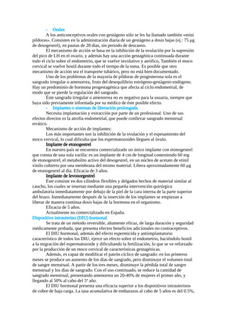 - Orales
A los anticonceptivos orales con gestágeno sólo se les ha llamado también «mini
píldoras». Consisten en la administración diaria de un gestágeno a dosis bajas (ej.: 75 μg
de desogestrel), en pautas de 28 días, sin periodo de descanso.
El mecanismo de acción se basa en la inhibición de la ovulación por la supresión
del pico de LH en el ovario, y además hay una acción gestagénica continuada durante
todo el ciclo sobre el endometrio, que se vuelve involutivo y atrófico, También el moco
cervical se vuelve hostil durante todo el tiempo de la toma. Es posible que otro
mecanismo de acción sea el transporte tubárico, pero no está bien documentado.
Uno de los problemas de la mayoría de píldoras de progesterona sola es el
sangrado irregular o amenorrea, fruto del desequilibrio estrógeno-gestàgeno endògeno.
Hay un predominio de hormona progestagénica que afecta al ciclo endometrial, de
modo que se pierde la regulación del sangrado.
Éste sangrado irregular o amenorrea no es negativo para la usuaria, siempre que
haya sido previamente informada por su médico de éste posible efecto.
- Implantes o sistemas de liberación prolongada.
Necesita implantación y extracción por parte de un profesional. Uno de sus
efectos directos es la atrofia endometrial, que puede conllevar sangrado menstrual
errático.
Mecanismo de acción de implantes:
Los más importantes son la inhibición de la ovulación y el espesamiento del
moco cervical, lo cual dificulta que los espermatozoides lleguen al óvulo.
Implante de etonogestrel
En nuestro país se encuentra comercializado un único implante con etonogestrel
que consta de una sola varilla: es un implante de 4 cm de longitud conteniendo 60 mg
de etonogestrel, el metabolito activo del desogestrel, en un núcleo de acetato de etinil
vinilo cubierto por una membrana del mismo material. Libera aproximadamente 60 μg
de etonogestrel al día. Eficacia de 3 años.
Implante de levonorgestrel
Éste consiste en dos cilindros flexibles y delgados hechos de material similar al
caucho, los cuales se insertan mediante una pequeña intervención quirúrgica
ambulatoria inmediatamente por debajo de la piel de la cara interna de la parte superior
del brazo. Inmediatamente después de la inserción de los implantes se empiezan a
liberar de manera continua dosis bajas de la hormona en el organismo.
Eficacia de 5 años.
Actualmente no comercializado en España.
Dispositivo intrauterino (DIU) hormonal
Se trata de un método reversible, altamente eficaz, de larga duración y seguridad
médicamente probada, que presenta efectos beneficios adicionales no contraceptivos.
El DIU hormonal, además del efecto espermicida y antiimplantatorio
característico de todos los DIU, ejerce un efecto sobre el endometrio, haciéndolo hostil
a la migración del espermatozoide y dificultando la fertilización, lo que se ve reforzado
por la producción de un moco cervical de características gestagénicas.
Además, es capaz de modificar el patrón cíclico de sangrado: en los primeros
meses se produce un aumento de los días de sangrado, pero disminuye el volumen total
de sangre menstrual. A partir de los tres meses, disminuye la pérdida total de sangre
menstrual y los días de sangrado. Con el uso continuado, se reduce la cantidad de
sangrado menstrual, presentando amenorrea un 20-40% de mujeres el primer año, y
llegando al 50% al cabo del 5º año.
El DIU hormonal presenta una eficacia superior a los dispositivos intrauterinos
de cobre de baja carga. La tasa acumulativa de embarazos al cabo de 5 años es del 0.5%,
 