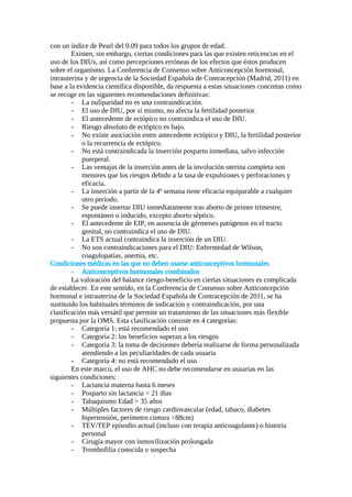 con un índice de Pearl del 0.09 para todos los grupos de edad.
Existen, sin embargo, ciertas condiciones para las que existen reticencias en el
uso de los DIUs, así como percepciones erróneas de los efectos que éstos producen
sobre el organismo. La Conferencia de Consenso sobre Anticoncepción hormonal,
intrauterina y de urgencia de la Sociedad Española de Contracepción (Madrid, 2011) en
base a la evidencia científica disponible, da respuesta a estas situaciones concretas como
se recoge en las siguientes recomendaciones definitivas:
- La nuliparidad no es una contraindicación.
- El uso de DIU, por sí mismo, no afecta la fertilidad posterior.
- El antecedente de ectópico no contraindica el uso de DIU.
- Riesgo absoluto de ectópico es bajo.
- No existe asociación entre antecedente ectópico y DIU, la fertilidad posterior
o la recurrencia de ectópico.
- No está contraindicada la inserción posparto inmediata, salvo infección
puerperal.
- Las ventajas de la inserción antes de la involución uterina completa son
menores que los riesgos debido a la tasa de expulsiones y perforaciones y
eficacia.
- La inserción a partir de la 4ª semana tiene eficacia equiparable a cualquier
otro período.
- Se puede insertar DIU inmediatamente tras aborto de primer trimestre,
espontáneo o inducido, excepto aborto séptico.
- El antecedente de EIP, en ausencia de gérmenes patógenos en el tracto
genital, no contraindica el uso de DIU.
- La ETS actual contraindica la inserción de un DIU.
- No son contraindicaciones para el DIU: Enfermedad de Wilson,
coagulopatías, anemia, etc.
Condiciones médicas en las que no deben usarse anticonceptivos hormonales
- Anticonceptivos hormonales combinados
La valoración del balance riesgo-beneficio en ciertas situaciones es complicada
de establecer. En este sentido, en la Conferencia de Consenso sobre Anticoncepción
hormonal e intrauterina de la Sociedad Española de Contracepción de 2011, se ha
sustituido los habituales términos de indicación y contraindicación, por una
clasificación más versátil que permite un tratamiento de las situaciones más flexible
propuesta por la OMS. Esta clasificación consiste en 4 categorías:
- Categoría 1: está recomendado el uso
- Categoría 2: los beneficios superan a los riesgos
- Categoría 3: la toma de decisiones debería realizarse de forma personalizada
atendiendo a las peculiaridades de cada usuaria
- Categoría 4: no está recomendado el uso
En este marco, el uso de AHC no debe recomendarse en usuarias en las
siguientes condiciones:
- Lactancia materna hasta 6 meses
- Posparto sin lactancia < 21 días
- Tabaquismo Edad > 35 años
- Múltiples factores de riesgo cardiovascular (edad, tabaco, diabetes
hipertensión, perímetro cintura >88cm)
- TEV/TEP episodio actual (incluso con terapia anticoagulante) o historia
personal
- Cirugía mayor con inmovilización prolongada
- Trombofilia conocida o sospecha
 