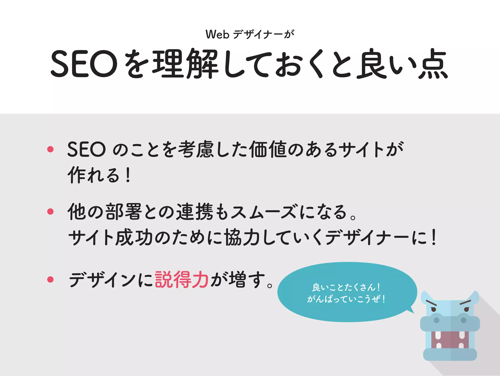 SEOを理解しておくと良い点
Web デザイナーが
良いことたくさん！
がんばっていこうぜ！
他の部署との連携もスムーズになる。
サイト成功のために協力していくデザイナーに！
SEO のことを考慮した価値のあるサイトが
作れる!
デザインに説得力が増す。
 