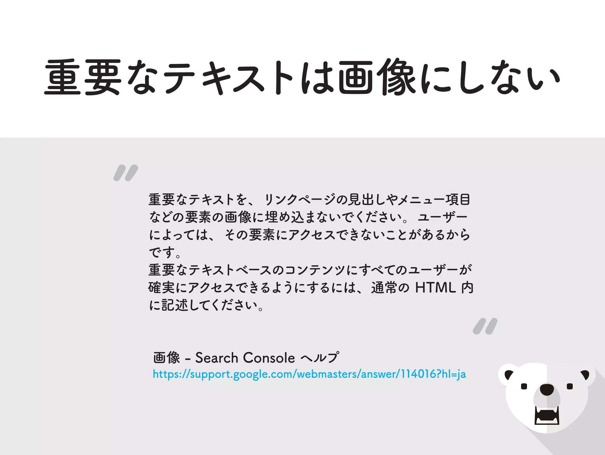 重要なテキストは画像にしない
重要なテキストを、リンクページの見出しやメニュー項目
などの要素の画像に埋め込まないでください。ユーザー
によっては、その要素にアクセスできないことがあるから
です。
重要なテキストベースのコンテンツにすべてのユーザーが
確実にアクセスできるようにするには、通常の HTML 内
に記述してください。
画像 - Search Console ヘルプ
https://support.google.com/webmasters/answer/114016?hl=ja
 