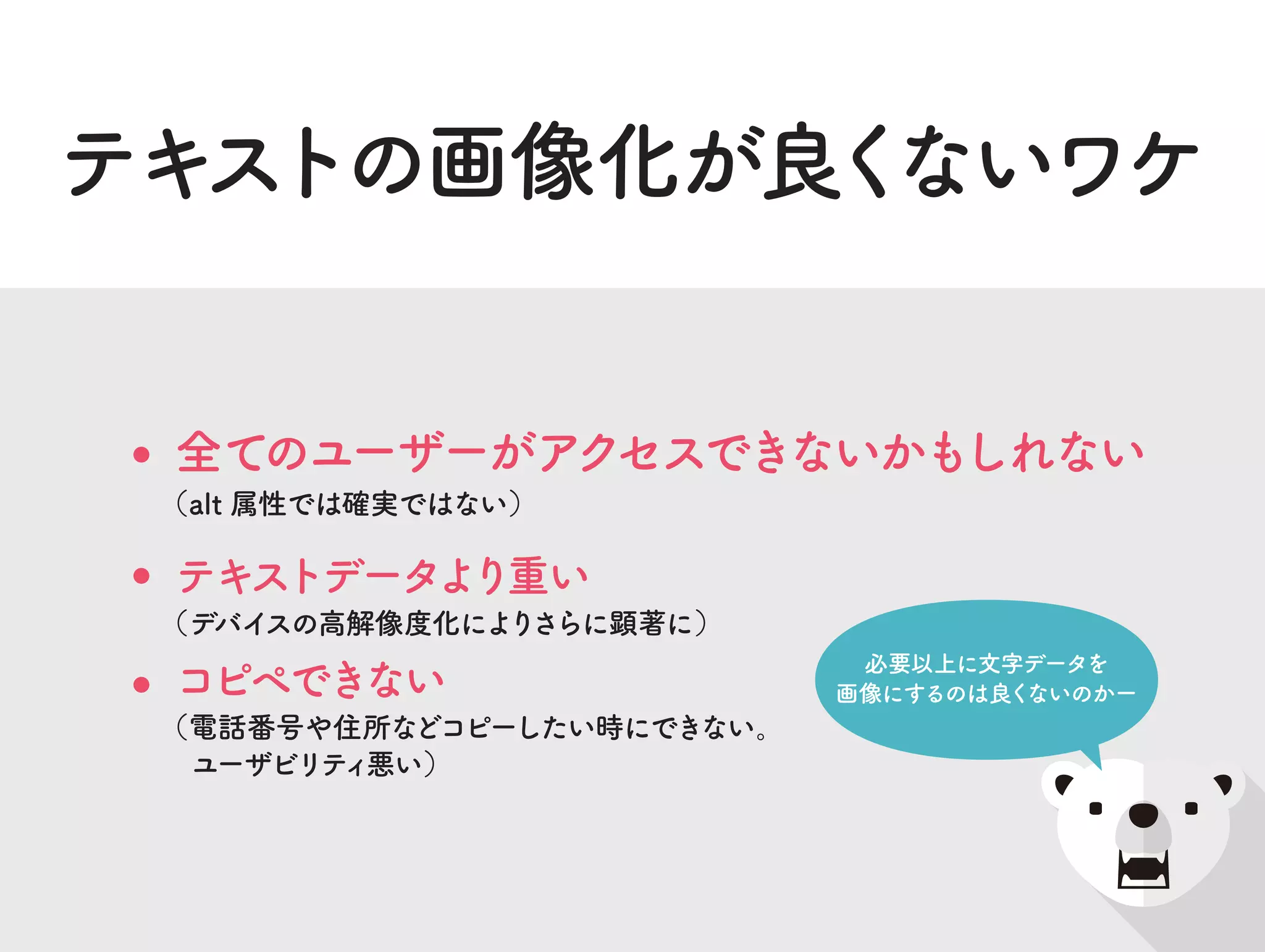 テキストの画像化が良くないワケ
テキストデータより重い
（デバイスの高解像度化によりさらに顕著に）
全てのユーザーがアクセスできないかもしれない
（alt 属性では確実ではない）
コピペできない
（電話番号や住所などコピーしたい時にできない。
ユーザビリティ悪い）
必要以上に文字データを
画像にするのは良くないのかー
 