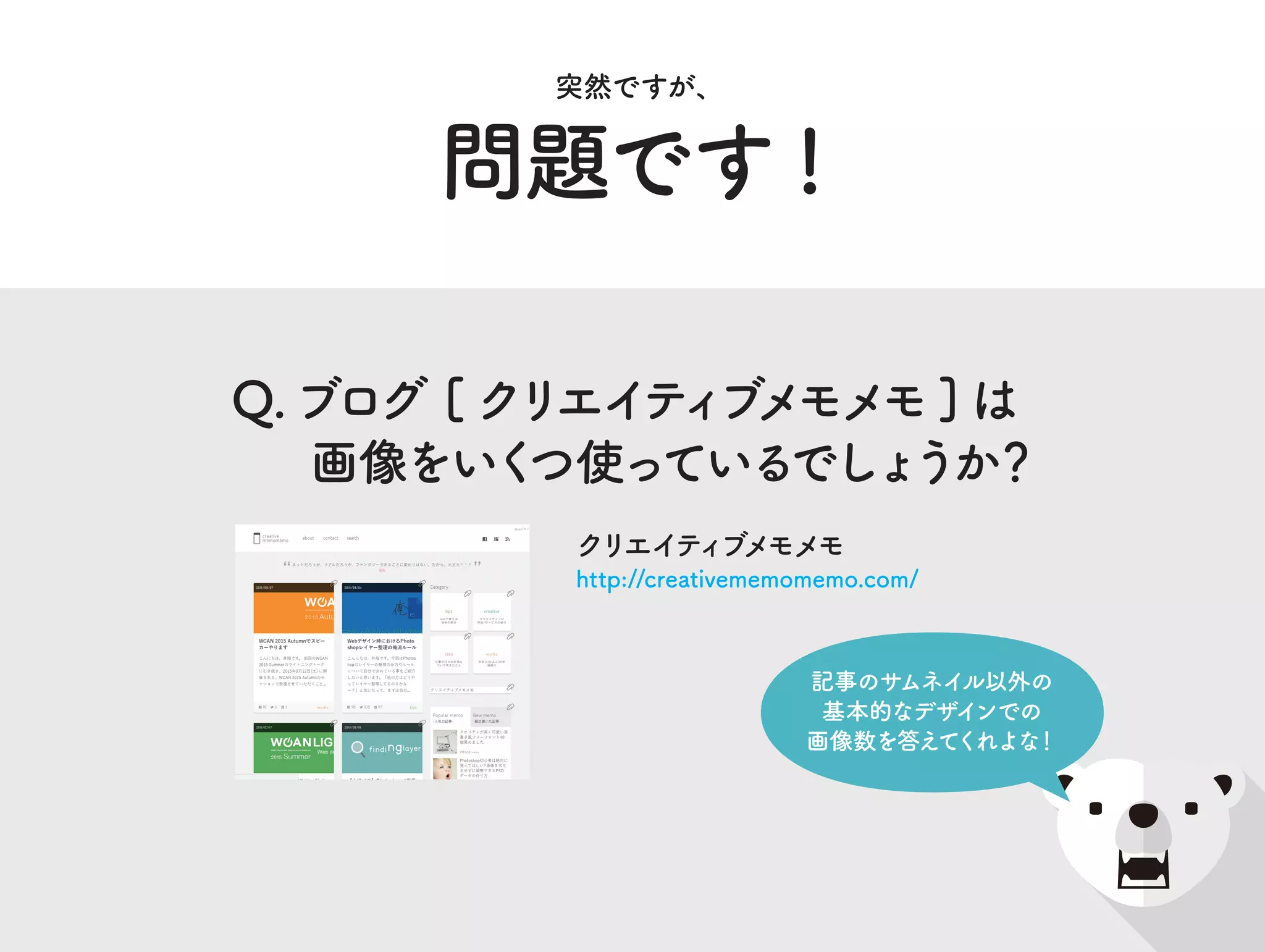 問題です !
突然ですが、
Q.ブログ [ クリエイティブメモメモ] は
画像をいくつ使っているでしょうか？
クリエイティブメモメモ
http://creativememomemo.com/
記事のサムネイル以外の
基本的なデザインでの
画像数を答えてくれよな！
 