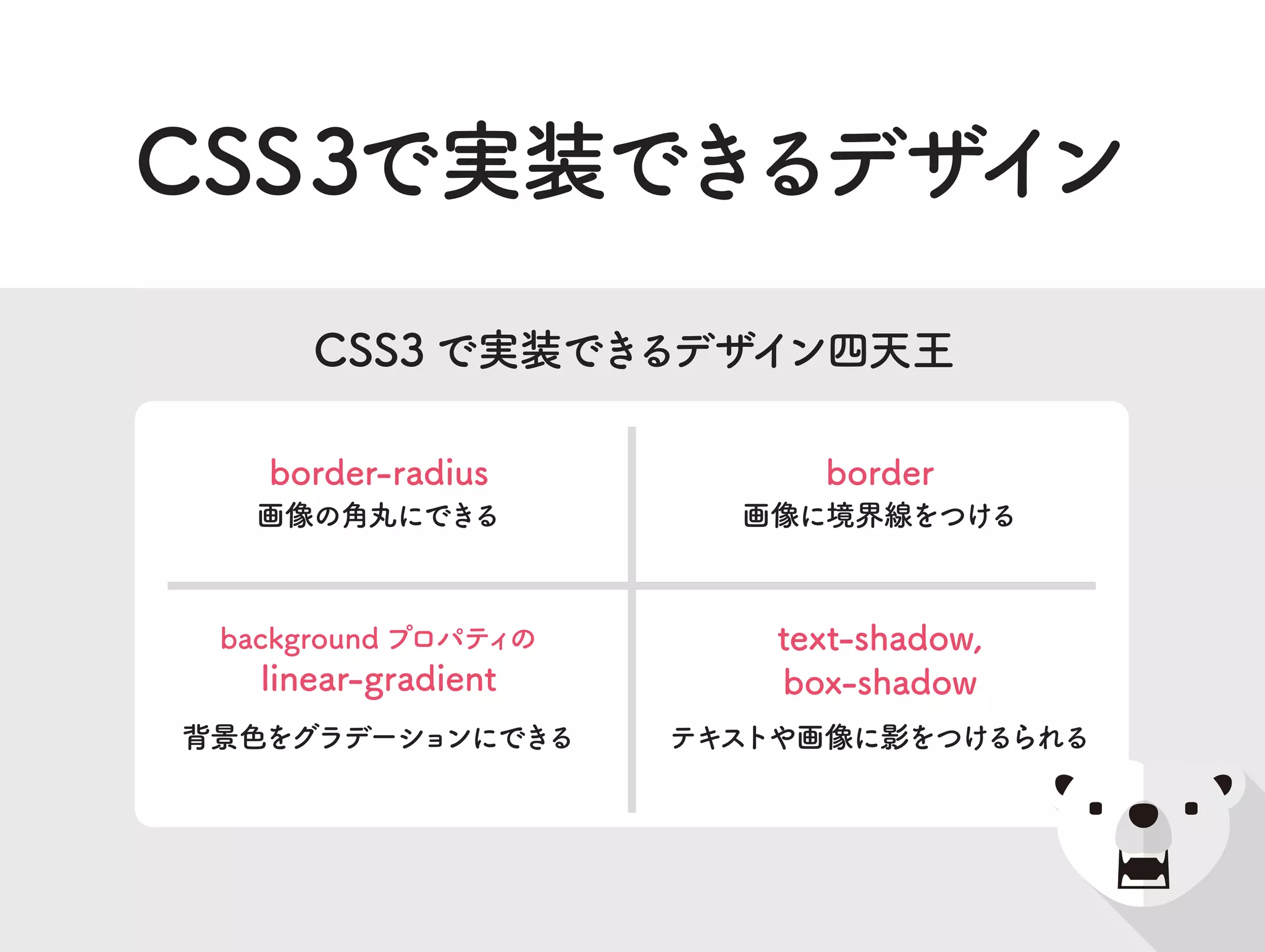 画像の角丸にできる
border-radius
テキストや画像に影をつけるられる
text-shadow,
box-shadow
背景色をグラデーションにできる
background プロパティの
linear-gradient
画像に境界線をつける
border
CSS3 で実装できるデザイン四天王
CSS3で実装できるデザイン
 