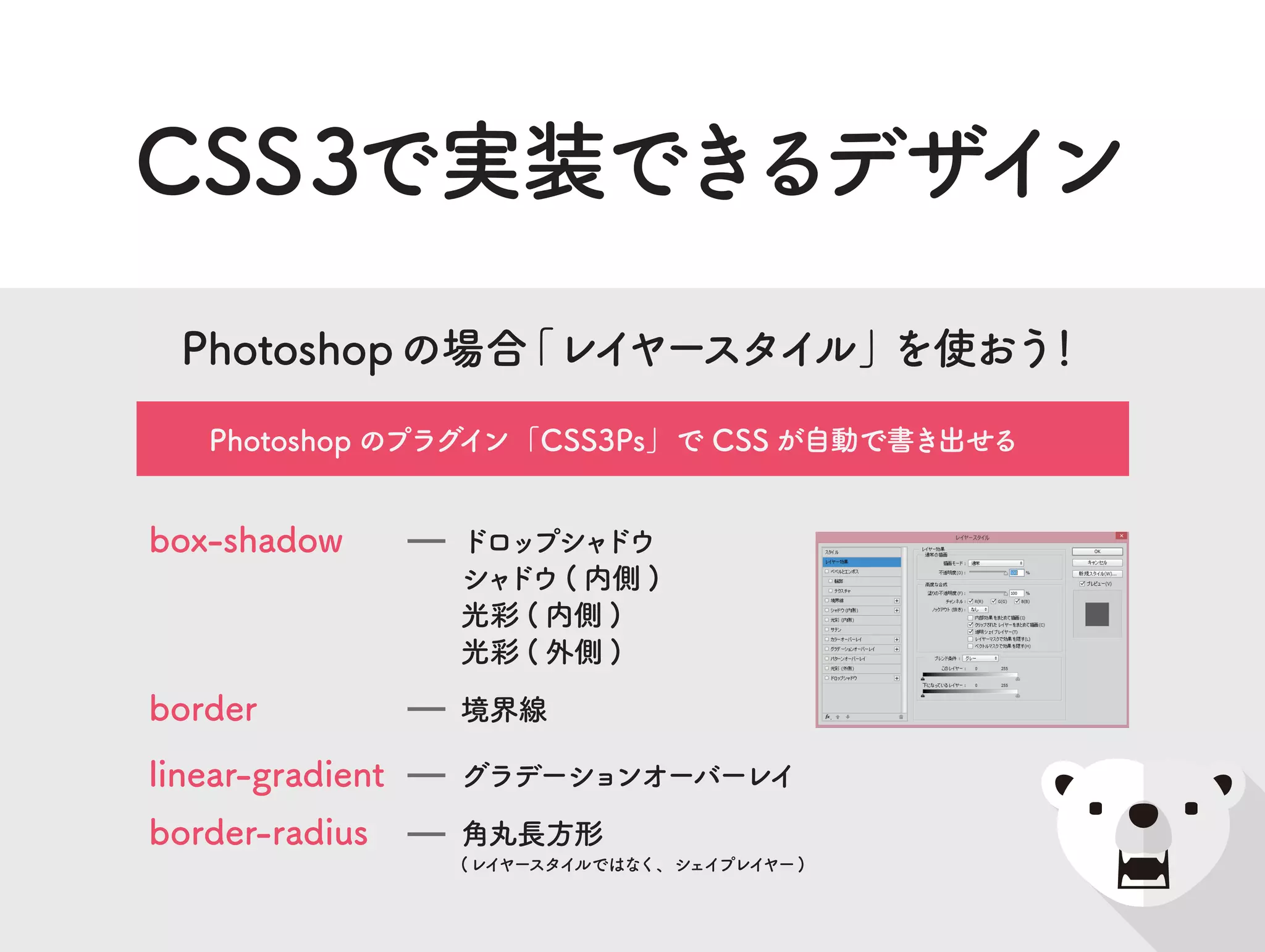 border-radius
box-shadow
linear-gradient
border
角丸長方形
(レイヤースタイルではなく、シェイプレイヤー)
ドロップシャドウ
シャドウ ( 内側 )
光彩 ( 内側 )
光彩 ( 外側 )
グラデーションオーバーレイ
境界線
Photoshopの場合「レイヤースタイル」を使おう！
Photoshop のプラグイン「CSS3Ps」で CSS が自動で書き出せる
CSS3で実装できるデザイン
 