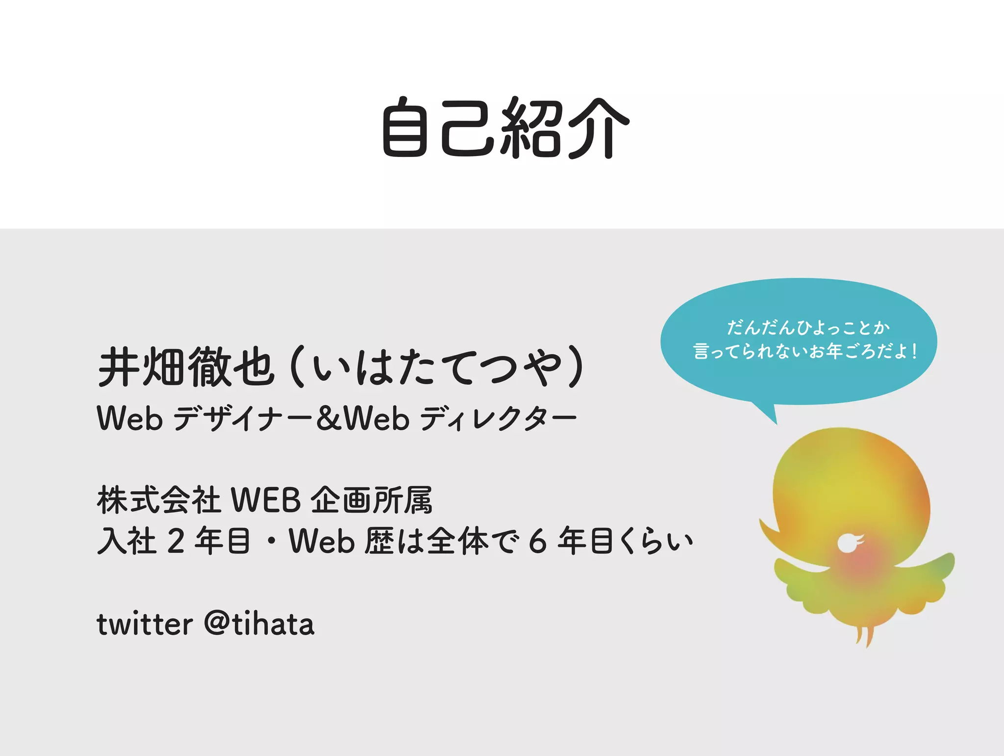自己紹介
井畑徹也 (いはたてつや)
Web デザイナー＆Web ディレクター
株式会社 WEB 企画所属
入社 2 年目・Web 歴は全体で 6 年目くらい
twitter @tihata
だんだんひよっことか
言ってられないお年ごろだよ！
 