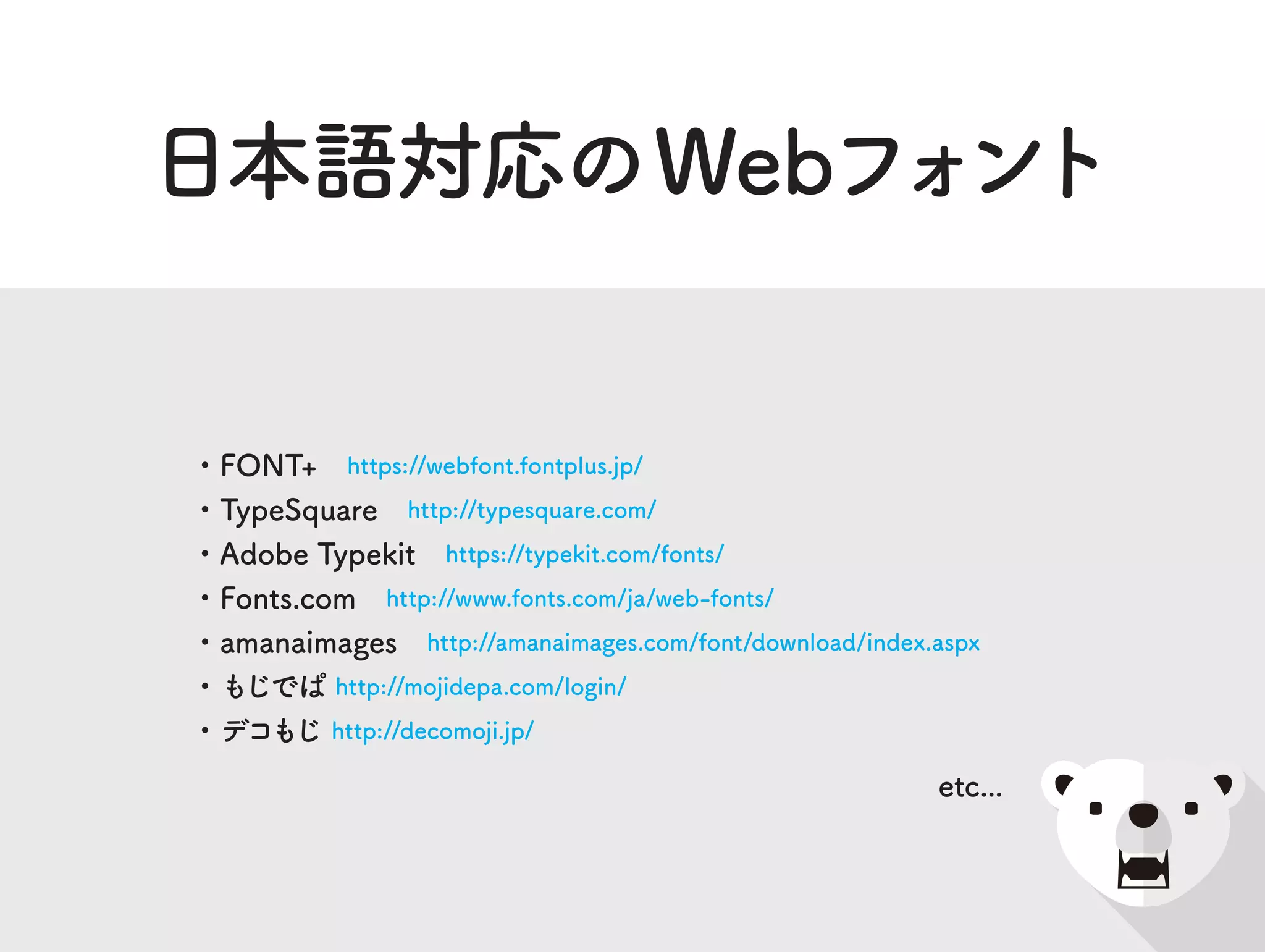 日本語対応のWebフォント
・FONT+ https://webfont.fontplus.jp/
・TypeSquare http://typesquare.com/
・Adobe Typekit https://typekit.com/fonts/
・Fonts.com http://www.fonts.com/ja/web-fonts/
・amanaimages http://amanaimages.com/font/download/index.aspx
・もじでぱ http://mojidepa.com/login/
・デコもじ http://decomoji.jp/
etc...
 