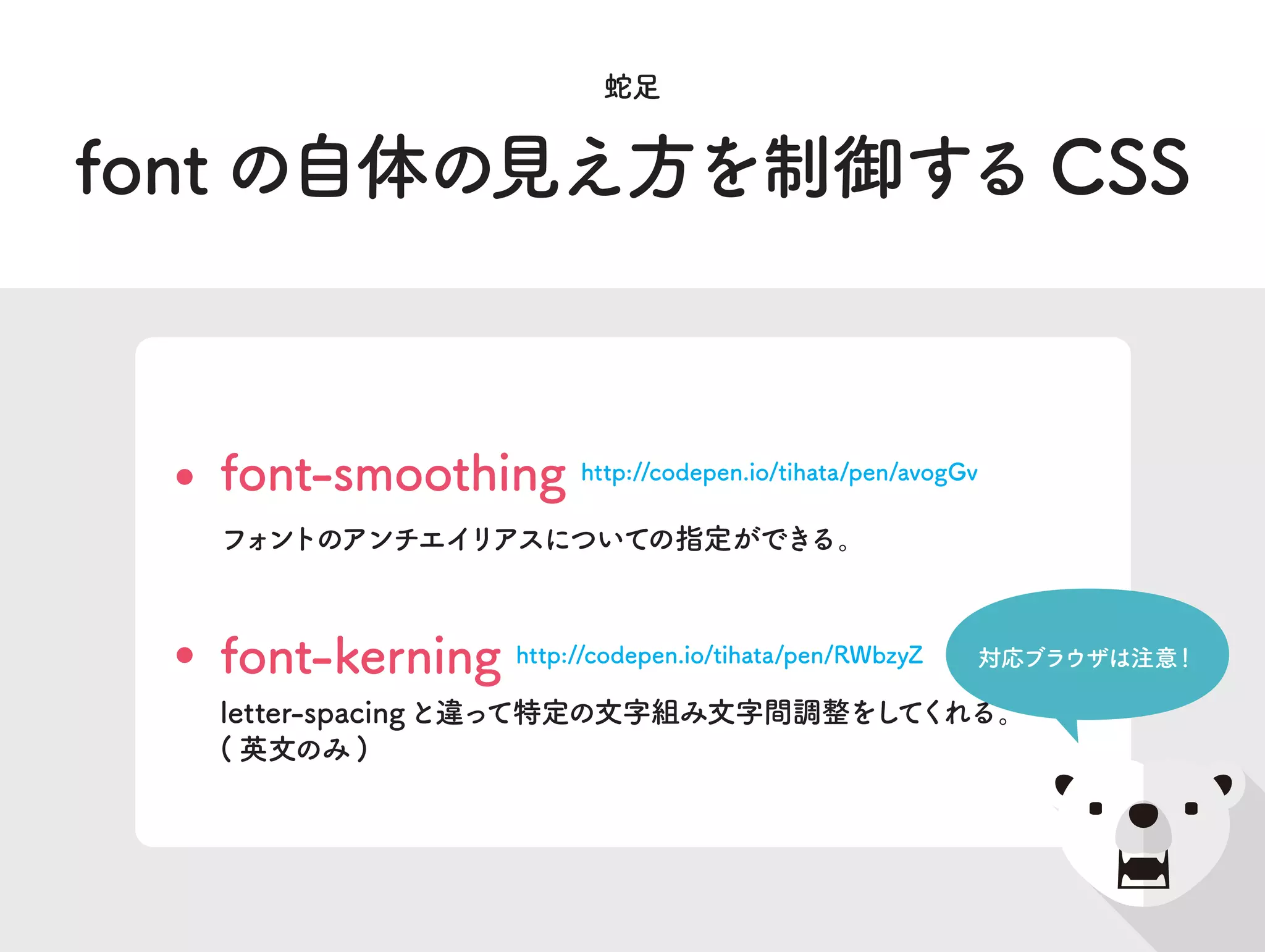 font の自体の見え方を制御する CSS
蛇足
font-smoothing http://codepen.io/tihata/pen/avogGv
フォントのアンチエイリアスについての指定ができる。
font-kerning http://codepen.io/tihata/pen/RWbzyZ
letter-spacingと違って特定の文字組み文字間調整をしてくれる。
( 英文のみ )
対応ブラウザは注意！
 