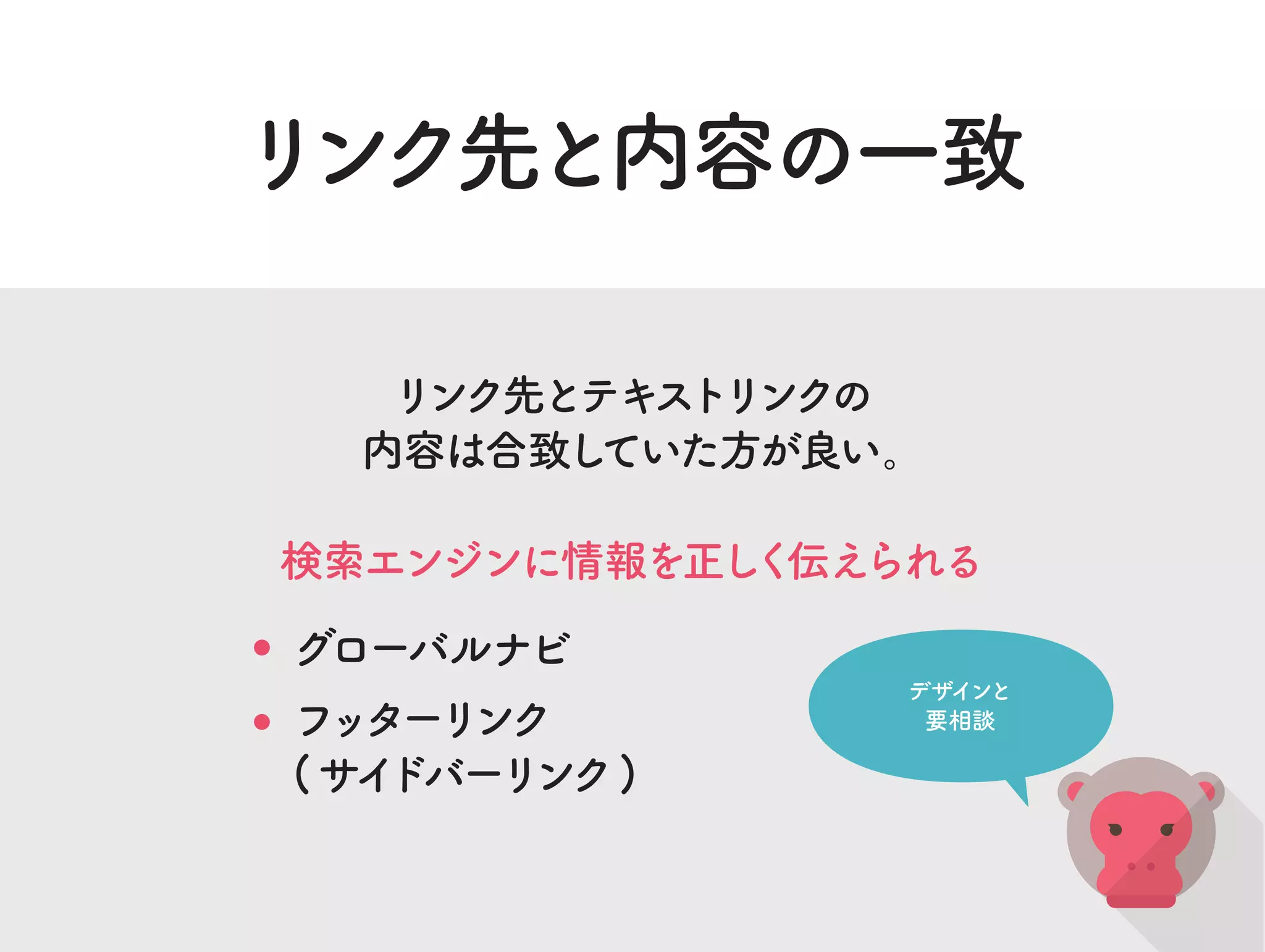 リンク先と内容の一致
リンク先とテキストリンクの
内容は合致していた方が良い。
検索エンジンに情報を正しく伝えられる
グローバルナビ
フッターリンク
(サイドバーリンク)
デザインと
要相談
 