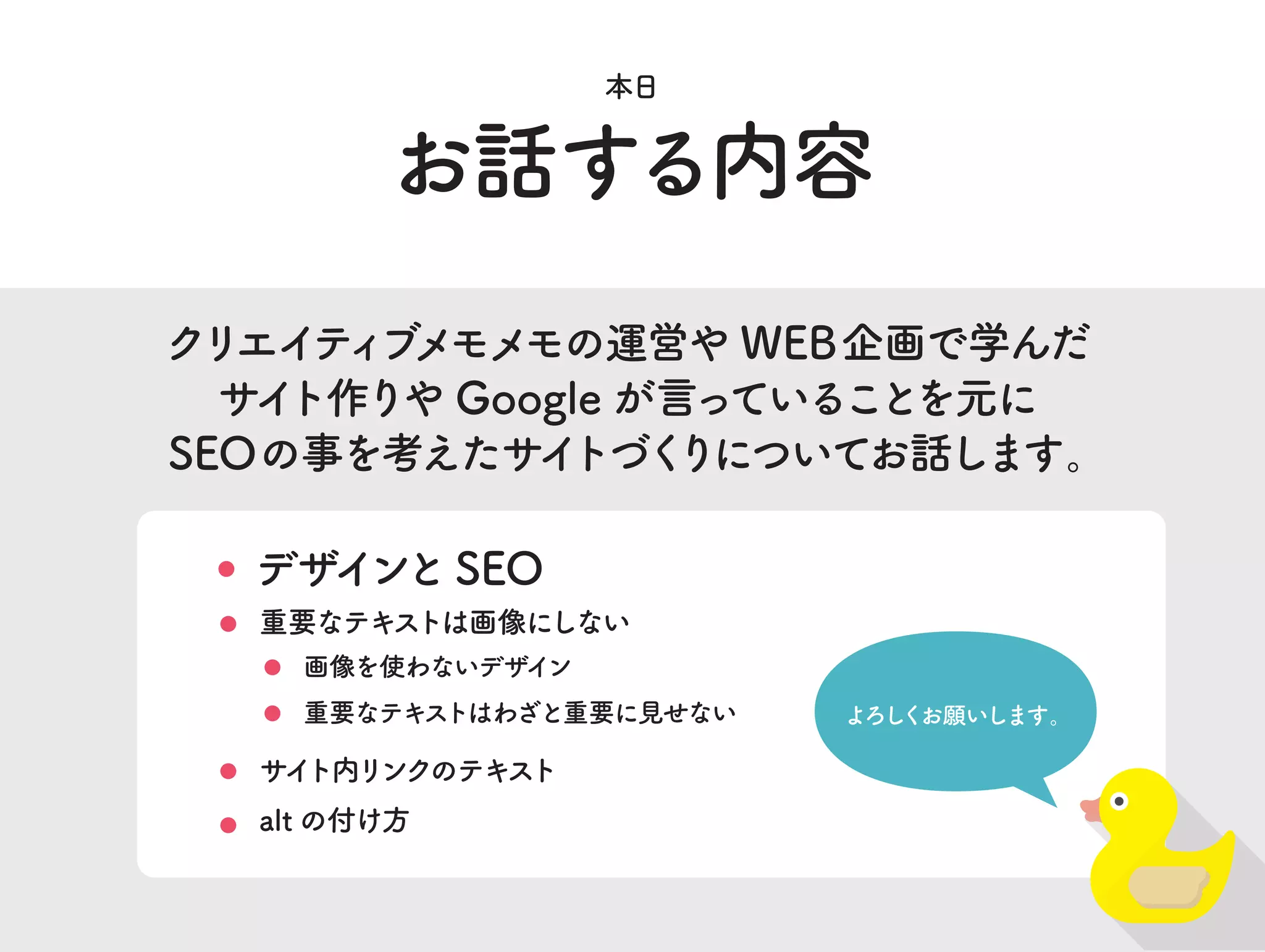 お話する内容
本日
クリエイティブメモメモの運営や WEB企画で学んだ
サイト作りや Google が言っていることを元に
SEOの事を考えたサイトづくりについてお話します。
デザインと SEO
重要なテキストはわざと重要に見せない
重要なテキストは画像にしない
よろしくお願いします。
サイト内リンクのテキスト
alt の付け方
画像を使わないデザイン
 