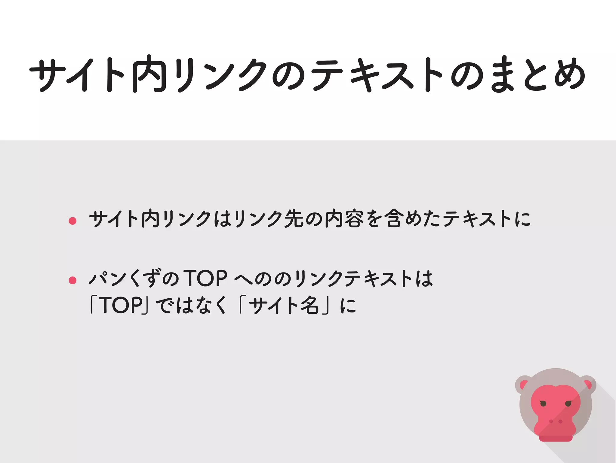 サイト内リンクのテキストのまとめ
サイト内リンクはリンク先の内容を含めたテキストに
パンくずのTOP へののリンクテキストは
「TOP」ではなく「サイト名」に
 